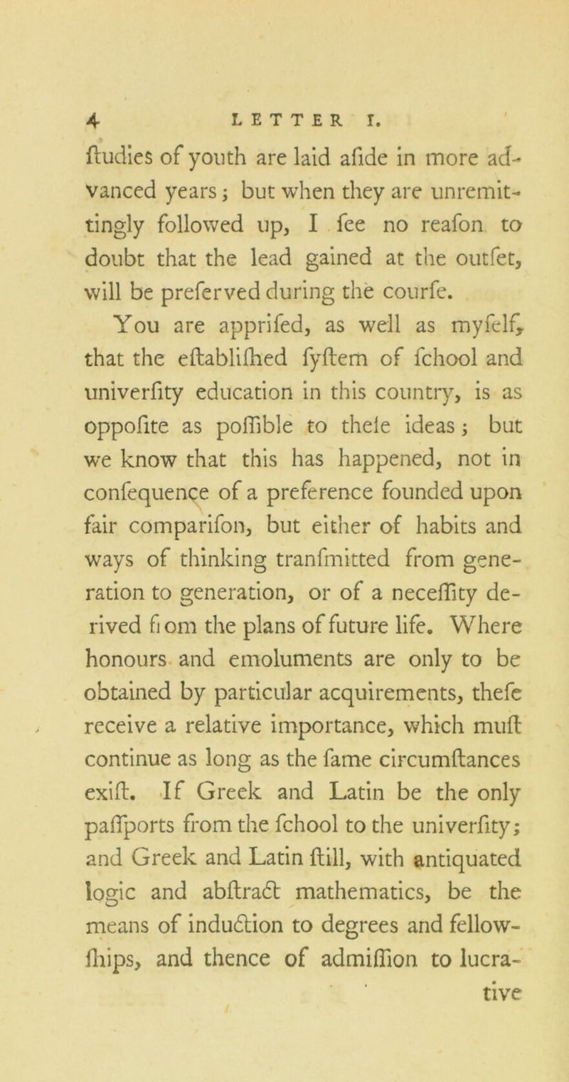 ftudies of youth are laid afide in more ad- vanced years; but when they are unremit- tingly followed up, I fee no reafon to doubt that the lead gained at the outfet, will be preferved during the courfe. You are apprifed, as well as myfelf, that the eftablifhed fyftem of fchool and univerfity education in this country, is as oppofite as poffible to theie ideas; but we know that this has happened, not in confequence of a preference founded upon fair comparifon, but either of habits and ways of thinking tranfmitted from gene- ration to generation, or of a neceftity de- rived font the plans of future life. Where honours and emoluments are only to be obtained by particular acquirements, thefe receive a relative importance, which mud: continue as long as the fame circumftances exiit. If Greek and Latin be the only padports from the fchool to the univerfity; and Greek and Latin ftill, with antiquated logic and abftradt mathematics, be the means of induction to degrees and fellow- fliips, and thence of admiflion to lucra- tive