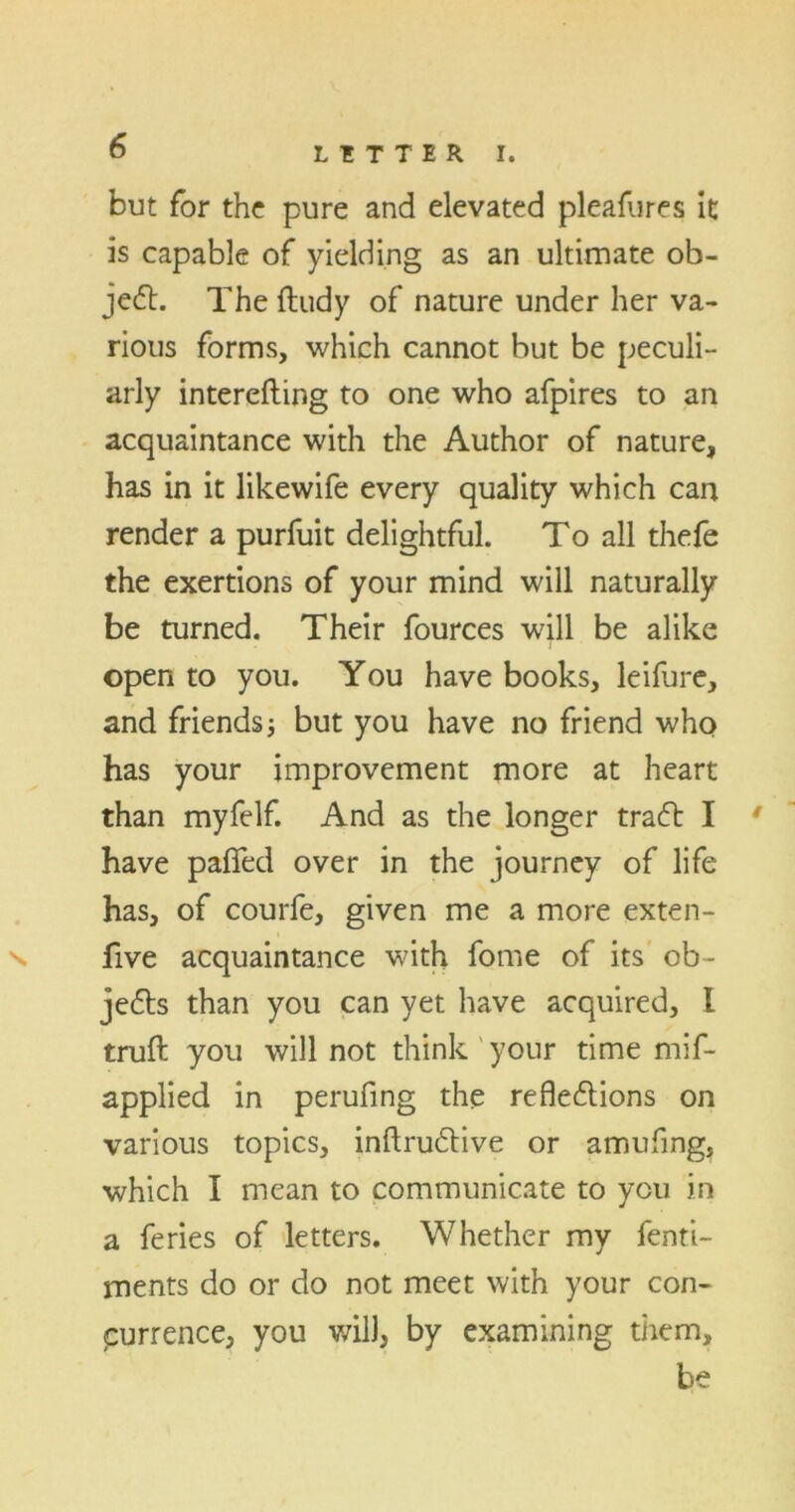 but for the pure and elevated pleafures it is capable of yielding as an ultimate ob- ject. The ftudy of nature under her va- rious forms, which cannot but be peculi- arly interefting to one who afpires to an acquaintance with the Author of nature, has in it likewife every quality which can render a purfuit delightful. To all thefe the exertions of your mind will naturally be turned. Their fources will be alike open to you. You have books, leifure, and friends but you have no friend who has your improvement more at heart than myfelf. And as the longer tradt I ' have paffed over in the journey of life has, of courfe, given me a more exten- ^ five acquaintance with fome of its ob~ jedts than you can yet have acquired, I truft you will not think your time mif- applied in perufing the reflections on various topics, inftrudtive or amufing, which I mean to communicate to you in a feries of letters. Whether my fenti- ments do or do not meet with your con- purrence, you will, by examining them, be