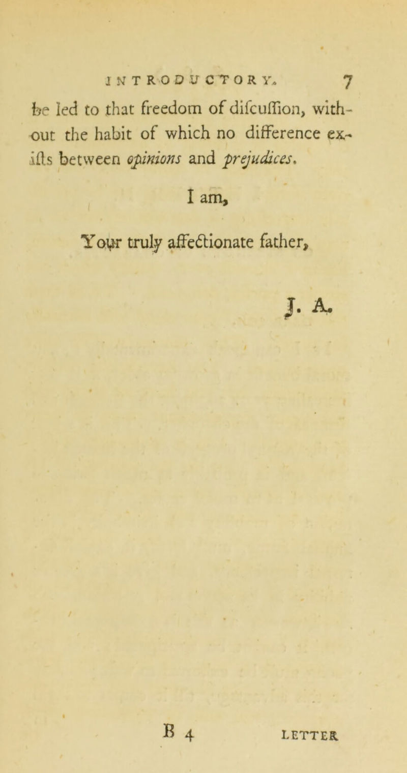 be led to that freedom of difcuffion, with- out the habit of which no difference ex- ills between opinions and prejudices, I am. Your truly affe&ionate father, J. A. B 4 LETTER.