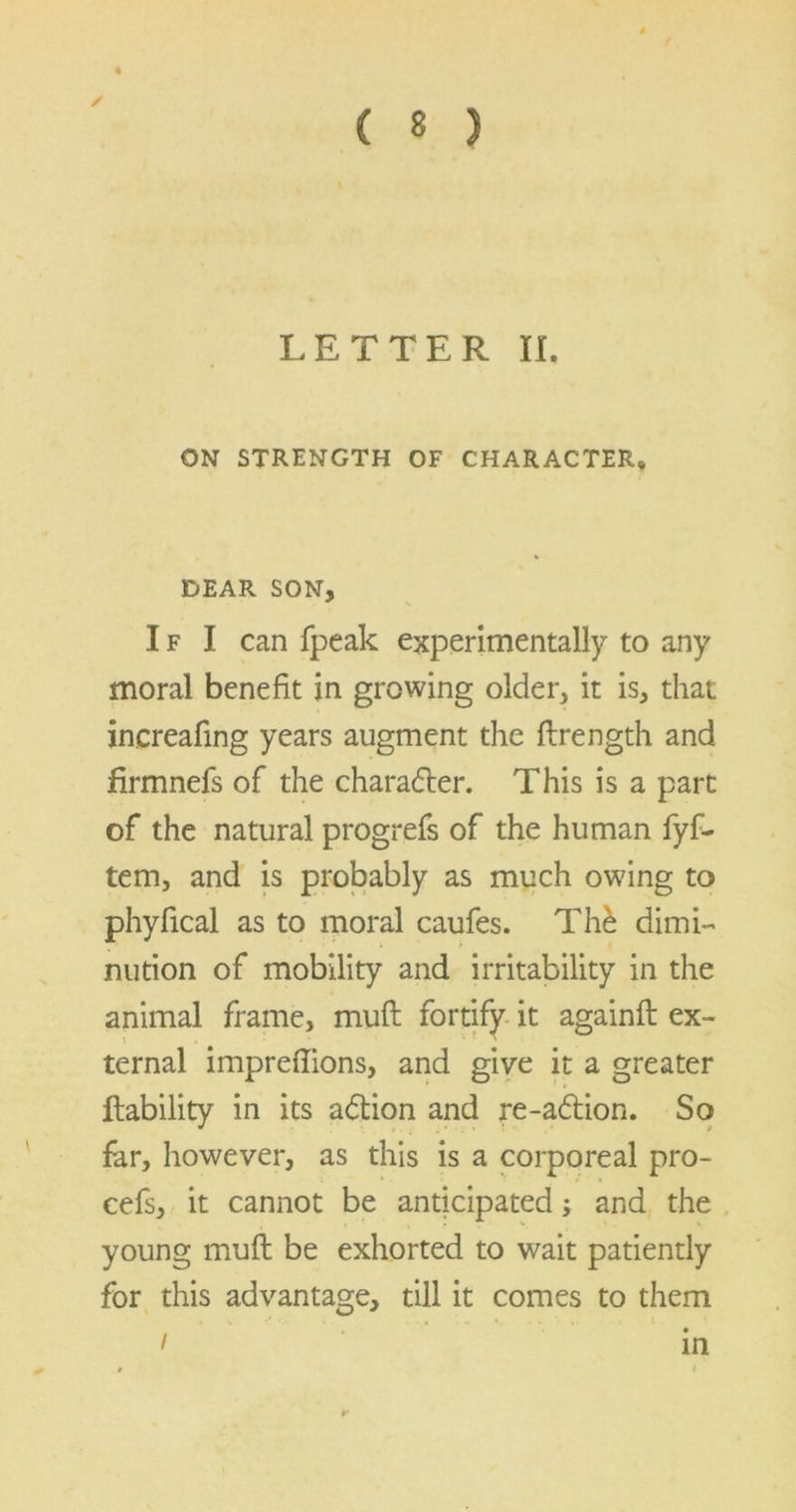 ✓ LETTER II. ON STRENGTH OF CHARACTER* DEAR SON, I f I can fpeak experimentally to any moral benefit in growing older, it is, that increafing years augment the flrength and firmnefs of the charadter. This is a part of the natural progrefs of the human fyf- tem, and is probably as much owing to phyfical as to moral caufes. Thd dimi- nution of mobility and irritability in the animal frame, muft fortify it againft ex- t ternal impreflions, and give it a greater Lability in its adtion and re-adtion. So far, however, as this is a corporeal pro- cefs, it cannot be anticipated; and the young muft be exhorted to wait patiently for this advantage, till it comes to them i in