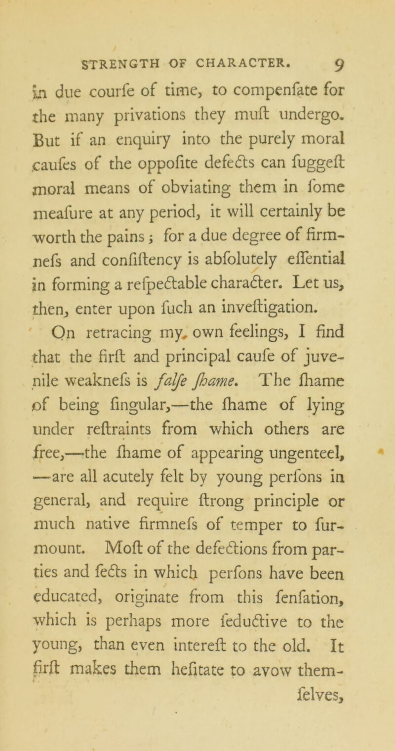 in due courfe of time, to compenfate for the many privations they muft undergo. But if an enquiry into the purely moral ,caufes of the oppofite defects can fuggeft moral means of obviating them in fome meafure at any period, it will certainly be worth the pains; for a due degree of firm- nefs and confiftency is abfolutely eflential in forming a refpectable character. Let us, then, enter upon fuch an inveftigation. On retracing my, own feelings, I find that the firft and principal caufe of juve- nile weaknefs is falfe fhame. The fhame of being fingular,—the fhame of lying under reftraints from which others are free,—the fhame of appearing ungenteel, —are all acutely felt by young perlons in general, and require ftrong principle or much native firmnefs of temper to fur- mount. Moft of the defections from par- ties and fects in which perfons have been educated, originate from this fenfation, which is perhaps more leductive to the young, than even intereft to the old. It firft makes them hefitate to avow them- felves.