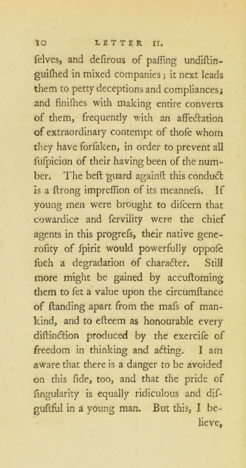 felves, and defirous of patting undiftin- guilhed in mixed companies; it next leads them to petty deceptions and compliancesi and finifhes with making entire converts of them, frequently with an affectation of extraordinary contempt of thofe whom they have forfaken, in order to prevent all fufpicion of their having been of the num- ber. The beft guard againft this conduct is a ftrong imprettion of its meannefs. If young men were brought to difcern that cowardice and fervility were the chief agents in this progrefs, their native gene- rofity of fpirit would powerfully oppofe fuch a degradation of character. Still more might be gained by accuftoming them to fet a value upon the circumftance of (landing apart from the mafs of man- kind, and to efteem as honourable every diftinCtion produced by the exercife of freedom in thinking and aCting. I am aware that there is a danger to be avoided on this fide, too, and that the pride of Angularity is equally ridiculous and dif- gufcful in a young man. But this, I be- lieve.