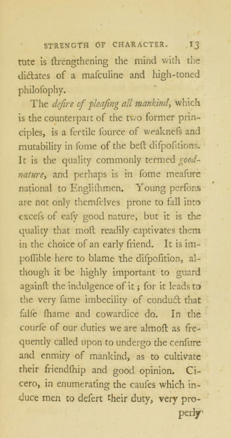 tute is {lengthening the mind with the didates of a mafculine and high-toned philofophy. The defire of pleafing all mankind, which is the counterpart of the two former prin- ciples, is a fertile fource of weaknefs and mutability in fome of the bed difpofitions. It is the quality commonly termed good- nature, and perhaps is in fome meafure national to Englifhmen. Young perfons are not only themfelves prone to fall into excefs of eafy good nature, but it is the quality that mod readily captivates them in the choice of an early friend. It is im- pofiible here to blame the difpofition, al- though it be highly important to guard againft the indulgence of it; for it leads to the very fame imbecility of condud that falfe fhame and cowardice do. In the courfe of our duties we are almoft as fre- quently called upon to undergo the cenfure and enmity of mankind, as to cultivate their friendfhip and good opinion. Ci- cero, in enumerating the caufes which in- duce men to defert their duty, very pro- perly'