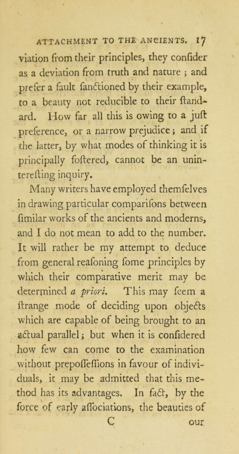 viation from their principles, they confider as a deviation from truth and nature ; and prefer a fault fanflioned by their example, to a beauty not reducible to their Hand* ard. How far all this is owing to a juft preference, or a narrow prejudice; and if the latter, by what modes of thinking it is principally foftered, cannot be an unin- terefting inquiry. Many writers have employed themfelves in drawing particular comparifons between fimilar works of the ancients and moderns, and I do not mean to add to the number. ■ \ It will rather be my attempt to deduce from general reafoning fome principles by which their comparative merit may be determined a priori. This may feem a ftrange mode of deciding upon objects which are capable of being brought to an adtual parallel; but when it is confidered how few can come to the examination without prepofteffions in favour of indivi- duals, it may be admitted that this me- thod has its advantages. In fa6t, by the force of early aflociations, the beauties of C our