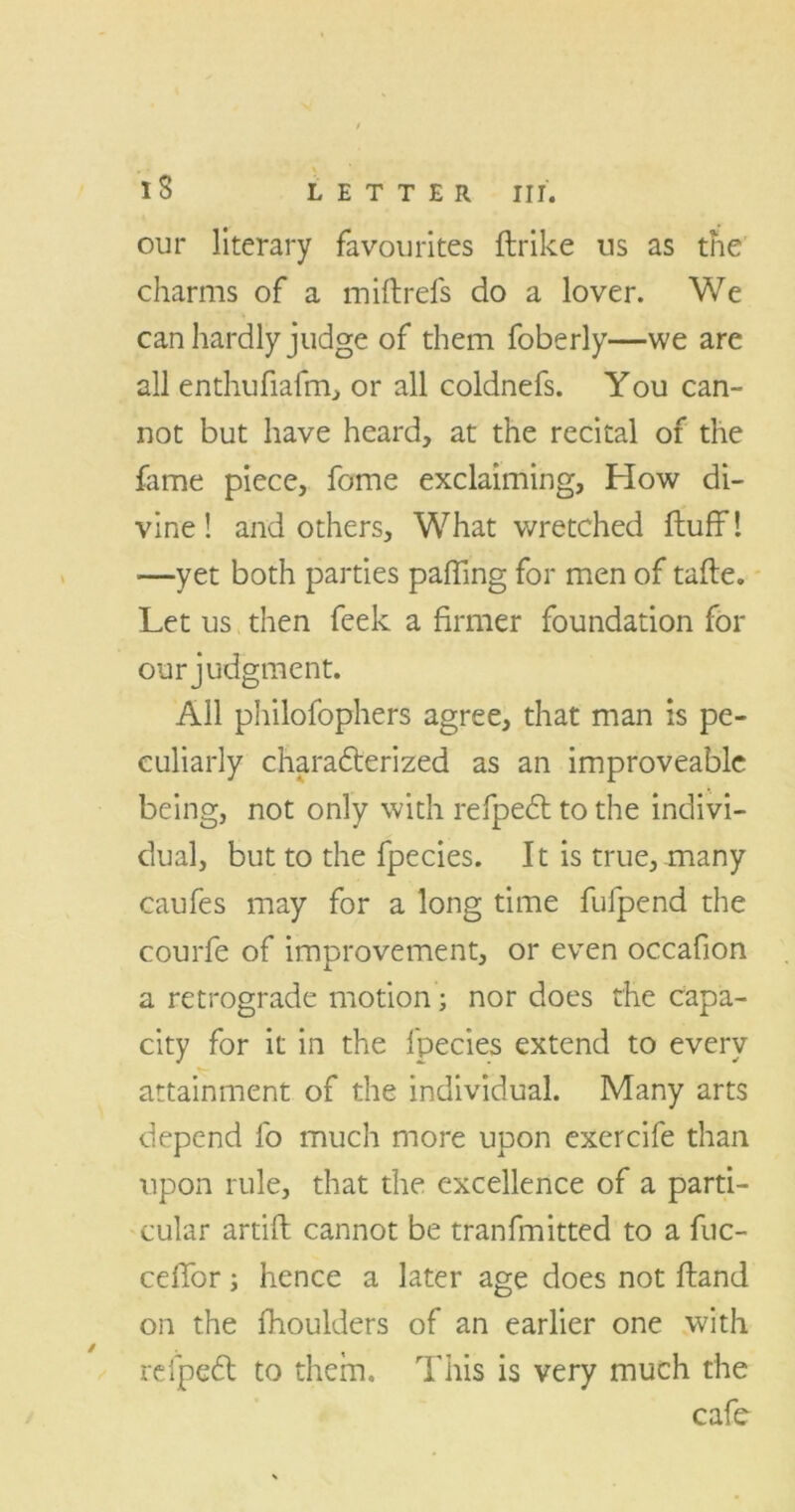 IS LETTER III. our literary favourites flrike us as the charms of a miftrefs do a lover. We can hardly judge of them foberly—we are all enthufiafm, or all coldnefs. You can- not but have heard, at the recital of the fame piece, fome exclaiming. How di- vine! and others. What wretched fluff! —yet both parties paffing for men of tafle. Let us then feek a firmer foundation for our judgment. All philofophers agree, that man is pe- culiarly characterized as an improveablc being, not only with refpeCt to the indivi- dual, but to the fpecies. It is true,many caufes may for a long time fufpend the courfe of improvement, or even occafion a retrograde motion; nor does the capa- city for it in the fpecies extend to every attainment of the individual. Many arts depend fo much more upon exercife than upon rule, that the excellence of a parti- cular artifl cannot be tranfmitted to a fuc- ceffor; hence a later age does not Hand on the fhoulders of an earlier one with rcfpedt to them. This is very much the cafe /