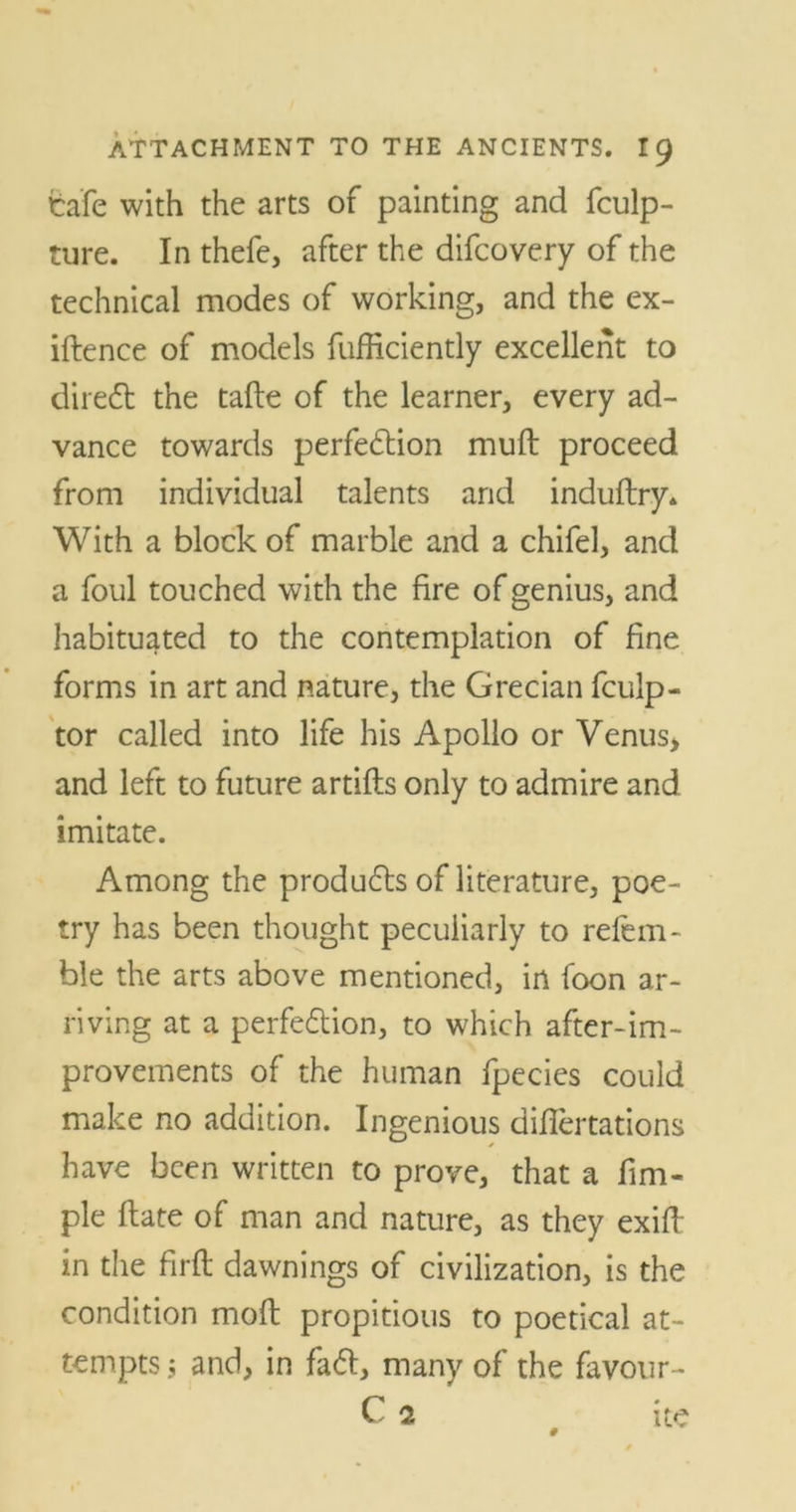 Cafe with the arts of painting and fculp- ttire. In thefe, after the difcovery of the technical modes of working, and the ex- iftence of models fufficiently excellent to direct the tafte of the learner, every ad- vance towards perfection mull proceed from individual talents and induftry* With a block of marble and a chifel, and a foul touched with the fire of genius, and habituated to the contemplation of fine forms in art and nature, the Grecian fculp- tor called into life his Apollo or Venus> and left to future artifls only to admire and imitate. Among the produces of literature, poe- try has been thought peculiarly to refem- ble the arts above mentioned, in foon ar- riving at a perfection, to which after-im- provements of the human fpecies could make no addition. Ingenious diflertations have been written to prove, that a fim- ple flate of man and nature, as they exifh in the firft dawnings of civilization, is the condition mofl propitious to poetical at- tempts 5 and, in faCt, many of the favour-