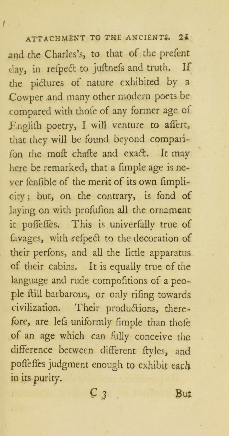 .and the Charles’s, to that of the prefent day, in refpect to juftnefs and truth. If the pictures of nature exhibited by a Cowper and many other modern poets be compared with thofe of any former age of JEngliih poetry, 1 will venture to affert, that they will be found beyond compari- fon the moft chafte and exad. It may here be remarked, that a fimple age is ne- ver fenfible of the merit of its own fimpli- city; but, on the contrary, is fond of laying on with profufion all the ornament it poffeffes. This is univerfally true of lavages, with refped to the decoration of their perfons, and all the little apparatus of their cabins. It is equally true of the language and rude compofitions of a peo- ple ftill barbarous, or only rifing towards civilization. Their productions, there- fore, are lefs uniformly fimple than thofe of an age which can fully conceive the difference between different ftyles, and poffeffes judgment enough to exhibit each in its purity. C J , But