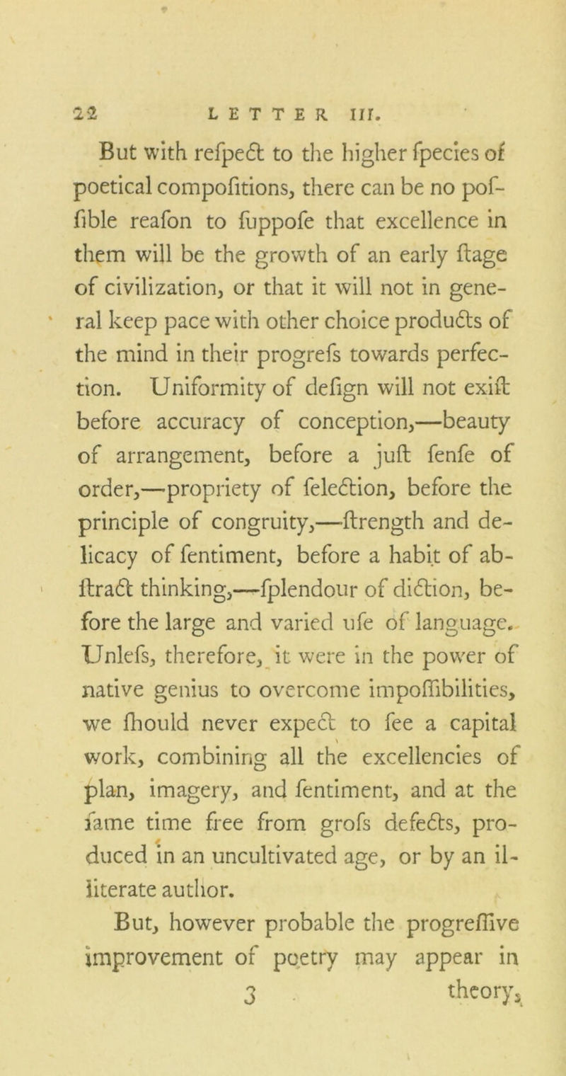 But with refpedt to the higher fpecies ot poetical compofitions, there can be no pof- fible reafon to fuppofe that excellence in them will be the growth of an early ftage of civilization, or that it will not in gene- ral keep pace with other choice products of the mind in their progrefs towards perfec- tion. Uniformity of defign will not exift before accuracy of conception,—beauty of arrangement, before a juft fenfe of order,—propriety of feledtion, before the principle of congruity,—ftrength and de- licacy of fentiment, before a habit of ab- ftradt thinking,—fplendour of didtion, be- fore the large and varied ufe of language. Unlefs, therefore, it were in the power of native genius to overcome impoftibilities, we fhould never expect to fee a capital \ work, combining all the excellencies of plan, imagery, and fentiment, and at the fame time free from grofs defedts, pro- duced in an uncultivated age, or by an il- literate author. But, however probable the progreftive improvement of poetry may appear in 3 theory,