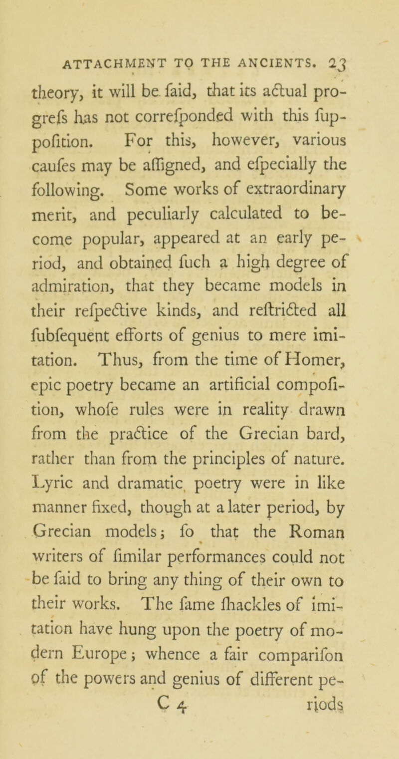 » theory, it will be faid, that its aftual pro- grefs has not correfponded with this fup- pofition. For this, however, various caufes may be affigned, and efpecially the following. Some works of extraordinary merit, and peculiarly calculated to be- come popular, appeared at an early pe- riod, and obtained fuch a high degree of admiration, that they became models in their refpedtive kinds, and reflridted all fubfequent efforts of genius to mere imi- tation. Thus, from the time of Homer, r epic poetry became an artificial compofi- tion, whofe rules were in reality drawn from the practice of the Grecian bard, rather than from the principles of nature. Lyric and dramatic poetry were in like manner fixed, though at a later period, by Grecian models; fo that the Roman % writers of fimilar performances could not be faid to bring any thing of their own to their works. The fame fhackles of imi- tation have hung upon the poetry of mo- dern Europe; whence a fair comparifon of the powers and genius of different pe-