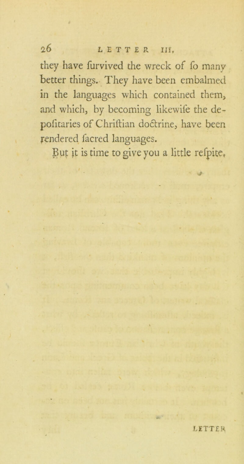 0.6 LETTER III, they have furvived the wreck of fo many better things. They have been embalmed in the languages which contained them, and which, by becoming likewife the de- politaries of Chriftian doctrine, have been rendered lacred languages. But it is time to give you a little refpite, i v* LETTER