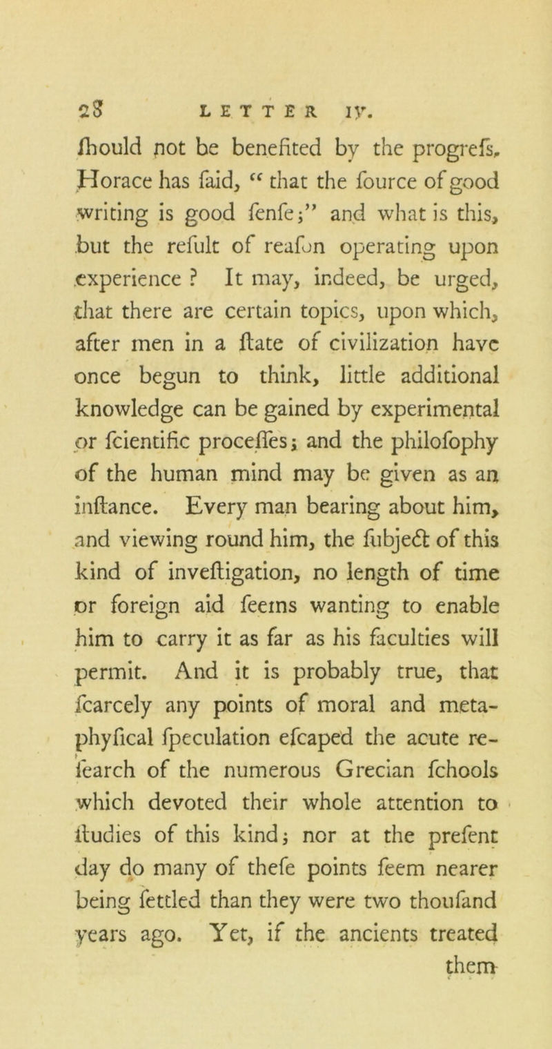 CS LETTER IV. fhould not be benefited by the progrefs, Horace has faid, “ that the fource of good writing is good fenfef’ and what is this, but the refult of reafon operating upon experience ? It may, indeed, be urged, that there are certain topics, upon which, after men in a Hate of civilization have once begun to think, little additional knowledge can be gained by experimental or fcientific proceffes; and the philofophy of the human mind may be given as an inftance. Every man bearing about him, and viewing round him, the fubjeft of this kind of inveftigation, no length of time or foreign aid feems wanting to enable him to carry it as far as his faculties will permit. And it is probably true, that fcarcely any points of moral and meta- phyfical fpeculation efcaped the acute re- fearch of the numerous Grecian fchools which devoted their whole attention to itudies of this kind; nor at the prefent day do many of thefe points feem nearer being fettled than they were two thoufand years ago. Yet, if the ancients treated them