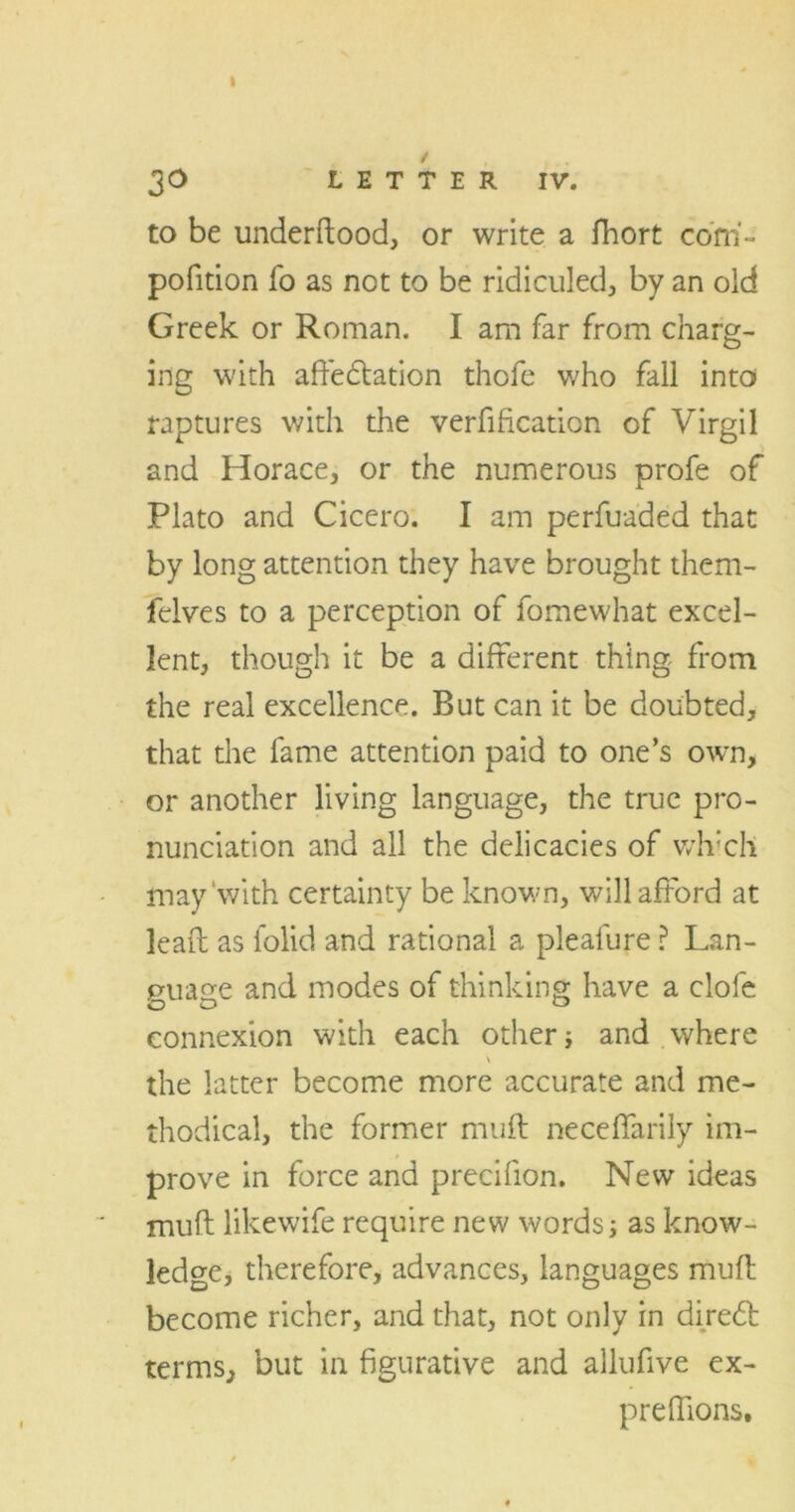 30 LETTER IV. to be underdood, or write a fhort com- pofition fo as not to be ridiculed, by an old Greek or Roman. I am far from charg- ing with affectation thofe who fall into raptures with the verification of Virgil and Horace, or the numerous profe of Plato and Cicero. I am perfuaded that by long attention they have brought them- felves to a perception of fomewhat excel- lent, though it be a different thing from the real excellence. But can it be doubted, that the fame attention paid to one’s own, or another living language, the true pro- nunciation and all the delicacies of vvh’ch may‘with certainty be known, will afford at lead as folid and rational a pieafure ? Lan- guage and modes of thinking have a clofe connexion with each other j and where \ the latter become more accurate and me- thodical, the former muff neceffarily im- prove in force and precifion. New ideas mufl likewife require new words; as know- ledge, therefore, advances, languages mud become richer, and that, not only in diredt terms, but in figurative and allufive ex- predions.