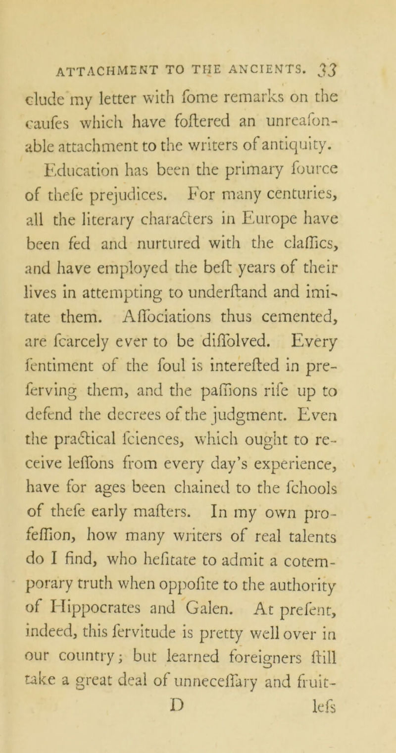 elude my letter with fome remarks on the caufes which have foftered an unreafon- able attachment to the writers of antiquity. Education has been the primary fource of thefe prejudices. For many centuries, all the literary characters in Europe have been fed and nurtured with the daffies, and have employed the befl years of their lives in attempting to underhand and imi- tate them. Affociations thus cemented, are fcarcely ever to be diffolved. Every fentiment of the foul is interefled in pre- fer ving them, and the pafnons rife up to defend the decrees of the judgment. Even the practical lciences, which ought to re- ceive ldfons from every day’s experience, have for ages been chained to the fchools of thefe early mailers. In my own pro- feifion, how many writers of real talents do I find, who hefitate to admit a cotem- porary truth when oppofite to the authority of Hippocrates and Galen. At prefent, indeed, this fervitude is pretty well over in our country; but learned foreigners flill take a great deal of unneceffary and fruit- H lefs