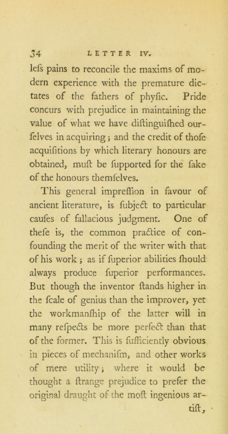 lefs pains to reconcile the maxims of mo- dern experience with the premature dic- tates of the fathers of phyfic. Pride Concurs with prejudice in maintaining the value of what we have diftinguifhed our- felves in acquiring; and the credit of thofe acquifitions by which literary honours are obtained, mud be fupported for the fake of the honours themfelves. This general impreflion in favour of ancient literature, is fubjedt to particular caufes of fallacious judgment. One of thefe is, the common pradtice of con- founding the merit of the writer with that of his work ; as if fuperior abilities fhould always produce fuperior performances. But though the inventor (lands higher in the fcale of genius than the improver, yet the workmanfhip of the latter will in many refpedts be more perfedl than that of the former. This is diffidently obvious in pieces of mechanifm, and other works of mere utility; where it would be thought a ftrange prejudice to prefer the original draught of the mod ingenious ar- tift, •