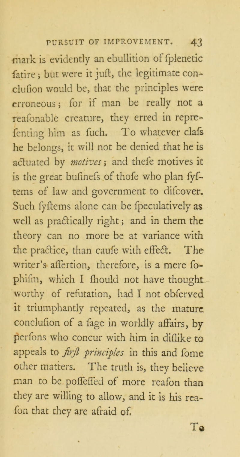 mark is evidently an ebullition of fplenetic fatire; but were it juft, the legitimate con- clufion would be, that the principles were erroneous; for if man be really not a reafonable creature, they erred in repre- fenting him as fuch. To whatever clafs he belongs, it will not be denied that he is actuated by motives; and thefe motives it is the great bufinefs of thofe who plan fyf- tems of law and government to difeover. Such fyftems alone can be fpeculatively as well as practically right; and in them the theory can no more be at variance with the pradtice, than caufe with effedt. The writer’s aflertion, therefore, is a mere fo phifm, which I fhould not have thought worthy of refutation, had I not obferved it triumphantly repeated, as the mature conclufion of a fage in worldly affairs, by perfons who concur with him in diflike to appeals to firft principles in this and fome other matters. The truth is, they believe man to be pofleffed of more reafon than they are willing to allow, and it is his rca- fon that they are afraid of. To