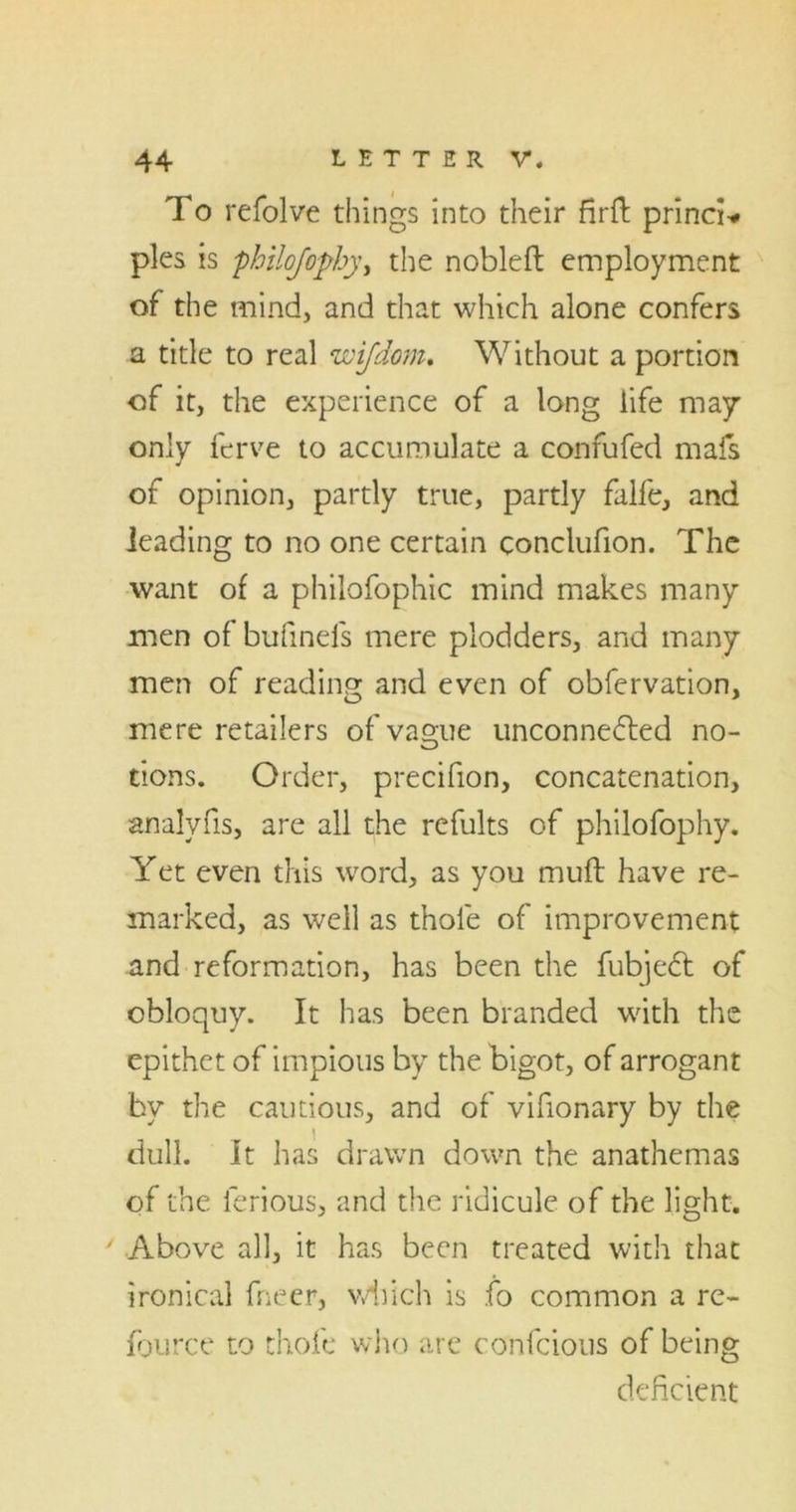 To refolve things into their firft princi* pies is philqfophy, the nobleft employment of the mind, and that which alone confers a title to real wifdom. Without a portion of it, the experience of a long life may only ferve to accumulate a confufed mafs of opinion, partly true, partly falfe, and leading to no one certain conclufion. The want of a philofophic mind makes many men of bufineis mere plodders, and many men of reading and even of obfervation, mere retailers of vague unconnected no- tions. Order, precifion, concatenation, analyfis, are all the refults of philofophy. Yet even this word, as you muft have re- marked, as well as thole of improvement and reformation, has been the fubjeCt of obloquy. It has been branded with the epithet of impious by the bigot, of arrogant bv the cautious, and of vifionary by die dull. It has drawn down the anathemas of the lerious, and the ridicule of the light. ' Above all, it has been treated with that ironical fneer, v/hich is fo common a re- fource to thofe who are confcious of being deficient