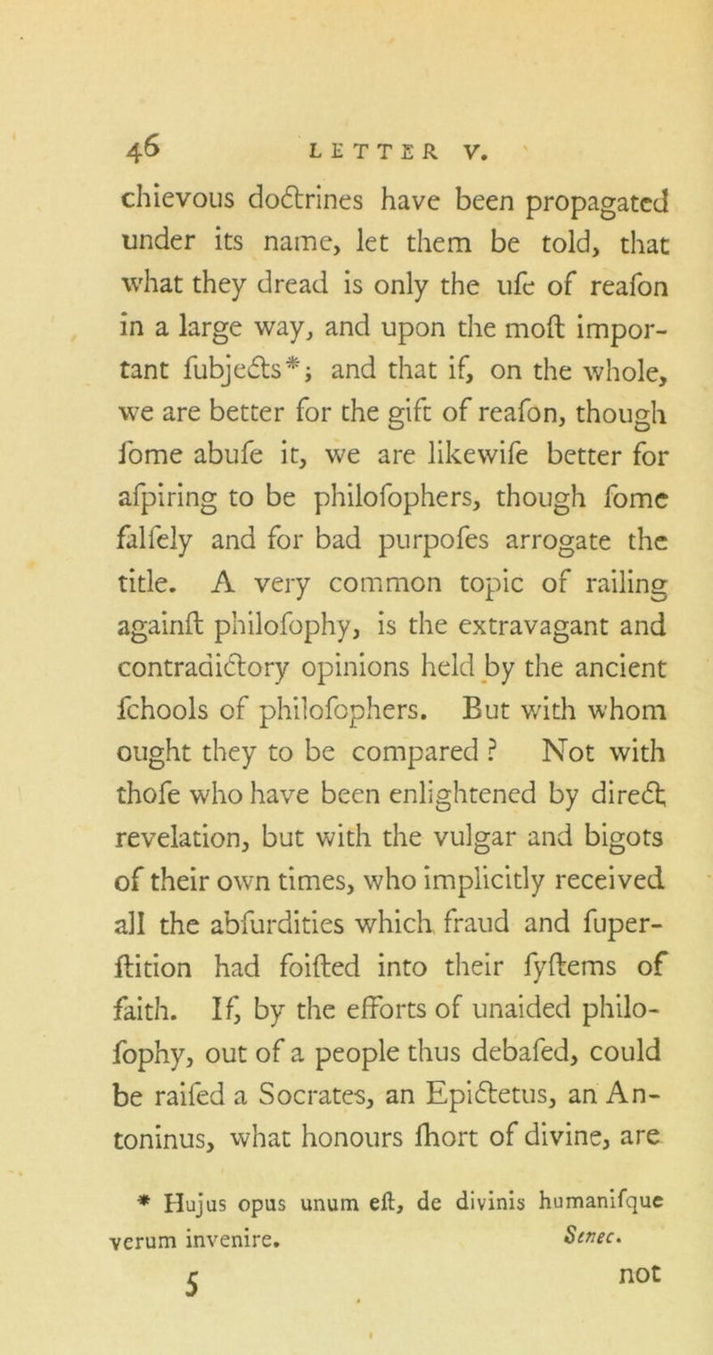 chievous dodlrines have been propagated under its name, let them be told, that what they dread is only the life of reafon in a large way, and upon the moft impor- tant fubjedts*; and that if, on the whole, we are better for the gift of reafon, though fome abufe it, we are like wife better for afpiring to be philofophers, though fome falfely and for bad purpofes arrogate the title. A very common topic of railing againft philofophy, is the extravagant and contradictory opinions held by the ancient fchools of philofophers. But with whom ought they to be compared ? Not with thofe who have been enlightened by diredf revelation, but with the vulgar and bigots of their own times, who implicitly received all the abfurdities which, fraud and fuper- ftition had foifted into their fyftems of faith. If, by the efforts of unaided philo- fophy, out of a people thus debafed, could be raifed a Socrates, an Epidtetus, an An- toninus, what honours fhort of divine, are * Hujus opus unum eft, de divinis humanifque verum invenire. Stnec. 5 not