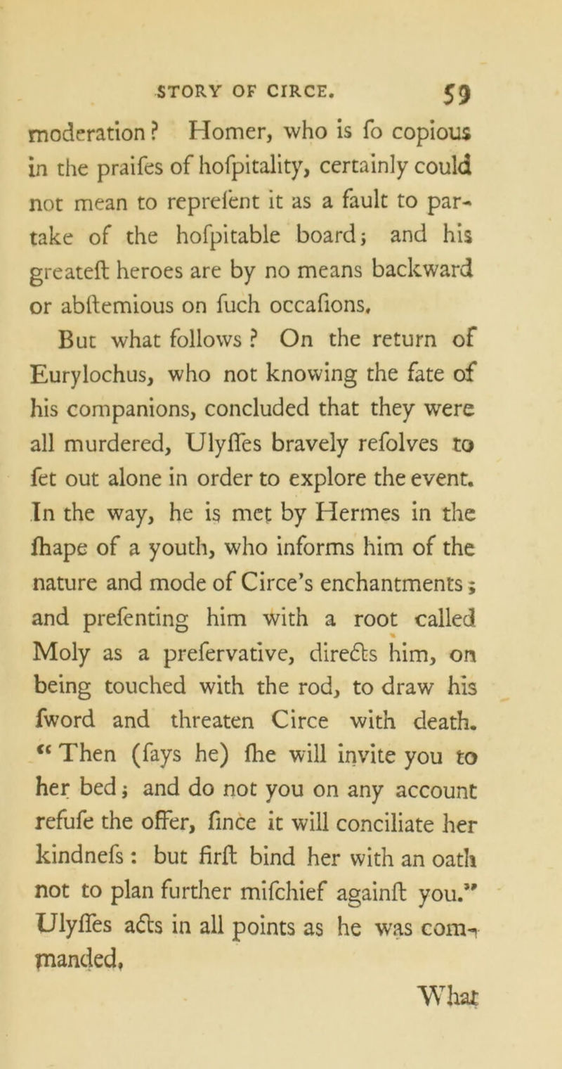 moderation ? Homer, who is fo copious in the praifes of hofpitality, certainly could not mean to reprefent it as a fault to par- take of the hofpitable board} and his greateft heroes are by no means backward or abftemious on fuch occafions. But what follows ? On the return of Eurylochus, who not knowing the fate of his companions, concluded that they were all murdered, Ulyfles bravely refolves to fet out alone in order to explore the event. In the way, he is met by Hermes in the fhape of a youth, who informs him of the nature and mode of Circe’s enchantments; and prefenting him with a root called % Moly as a prefervative, directs him, on being touched with the rod, to draw his fword and threaten Circe with death. “ Then (fays he) fhe will invite you to her bed} and do not you on any account refufe the offer, fince it will conciliate her kindnefs : but firft bind her with an oath not to plan further mifchief againft you.’' Ulyffes ads in all points as he was com-v manded,