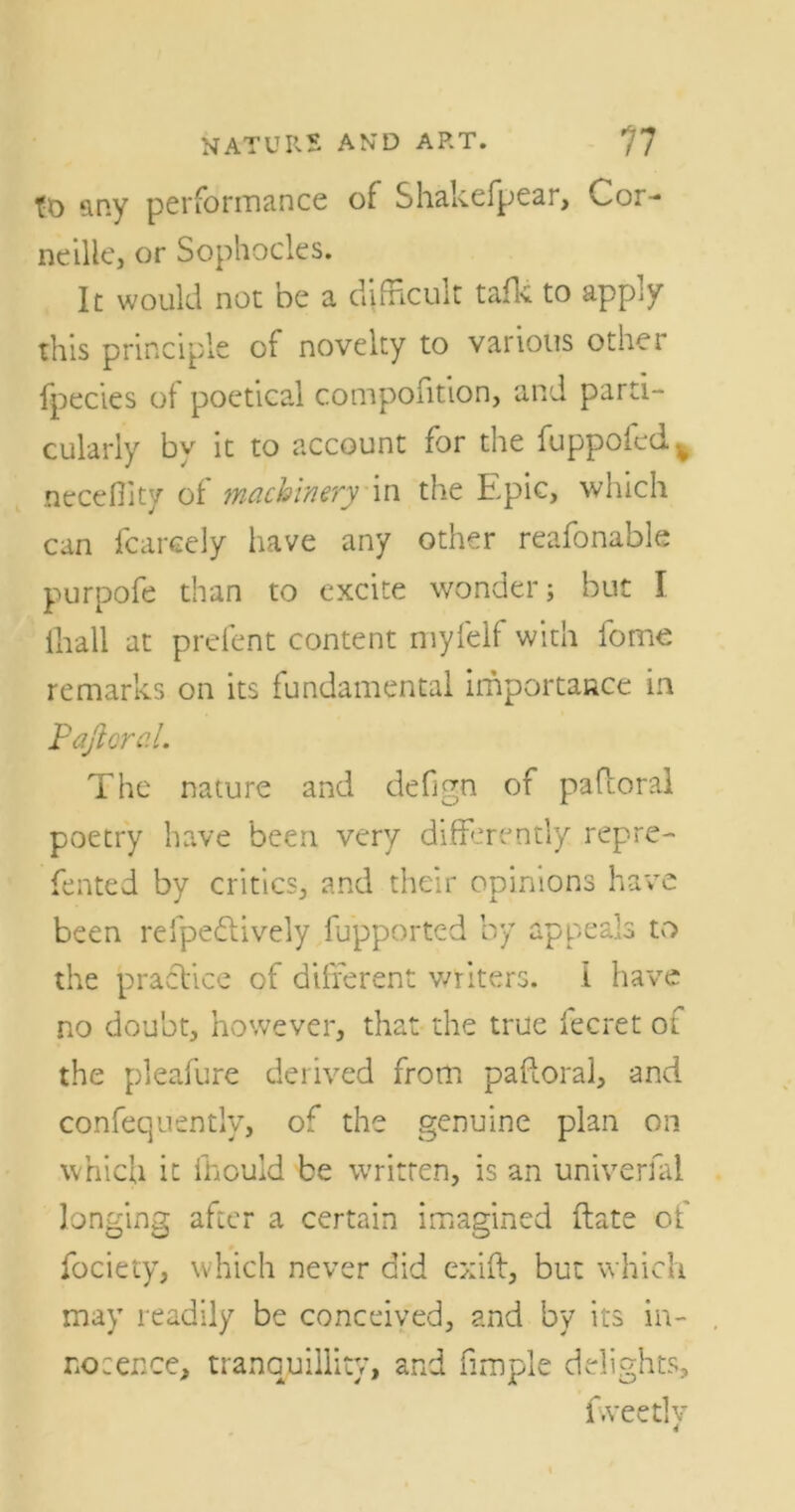 tt) any performance of Shakefpear, Cor- neille, or Sophocles. It would not be a difficult talk to apply this principle of novelty to various other fpecies of poetical compofition, and parti- cularly by it to account for the fuppofed v neceOity of machinery in the Epic, which can fcareely have any other reafonable purpofe than to excite wonder; but I ihall at prefent content myfelf with fome remarks on its fundamental importance in Pafloral. The nature and defign of pafloral poetry have been very differently: repre- fented by critics, and their opinions have been refpedtively fupported by appeals to the practice of different writers. 1 have no doubt, however, that the true fecret of the pleafure derived from pafloral, and confequently, of the genuine plan on which it lhould be written, is an univerlal longing after a certain imagined (late of fociety, which never did exift, but which may readily be conceived, and by its in- nocence, tranquillity, and fimple delights, Eveetlv 4