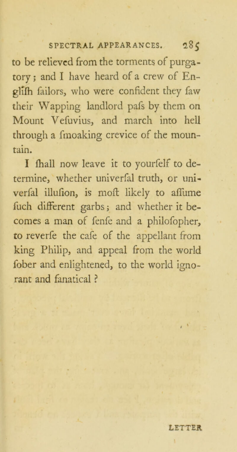 to be relieved from the torments of purga- tory ; and I have heard of a crew of En- glifh failors, who were confident they faw their Wapping landlord pafs by them on Mount Vefuvius, and march into hell through a fmoaking crevice of the moun- tain. I fhall now leave it to yourfelf to de- termine, whether univerfal truth, or uni- verfal illufion, is moffc likely to afllime fuch different garbs; and whether it be- comes a man of fenfe and a philofopher, to reverfe the cafe of the appellant from king Philip, and appeal from the world fober and enlightened, to the world igno- rant and fanatical ? 9 % LETTER i