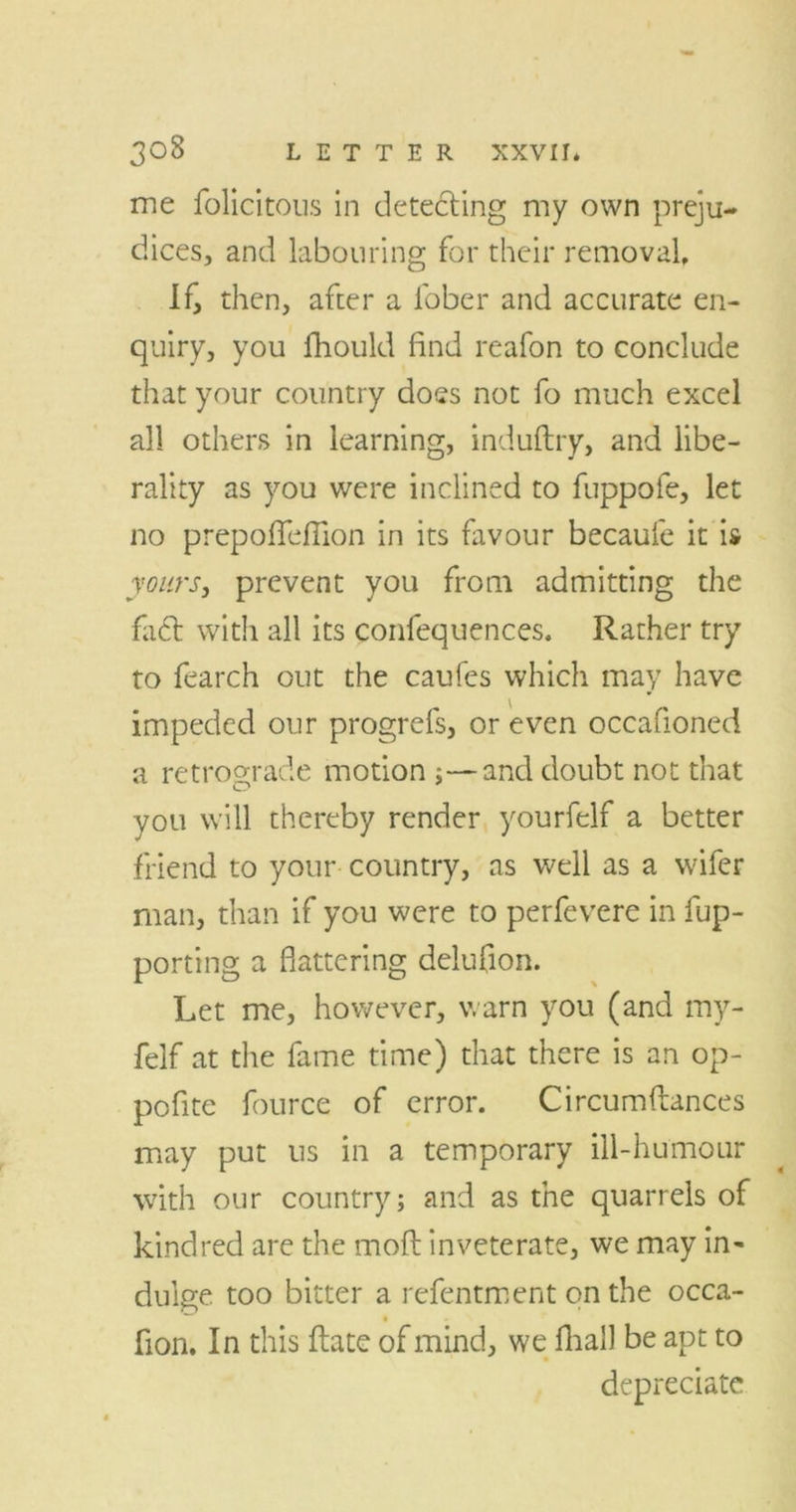 me felicitous in detecting my own preju- dices, and labouring for their removal. If, then, after a fober and accurate en- quiry, you fhould find reafon to conclude that your country doss not fo much excel all others in learning, induftry, and libe- rality as you were inclined to fuppofe, let no prepofleflion in its favour becaufe it is yours, prevent you from admitting the fa£t with all its confequences. Rather try to fearch out the caufes which may have impeded our progrefs, or even occafioned a retrograde motion ;—and doubt not that you will thereby render yourfelf a better friend to your country, as well as a wifer man, than if you were to perfevere in fup- porting a flattering delufion. Let me, however, warn you (and my- felf at the fame time) that there is an op- pofite fource of error. Circumftances may put ns in a temporary ill-humour with our country; and as the quarrels of kindred are the moft inveterate, we may in- dulge too bitter a refentment on the occa- fion. In this ftate of mind, we fhal) be apt to depreciate