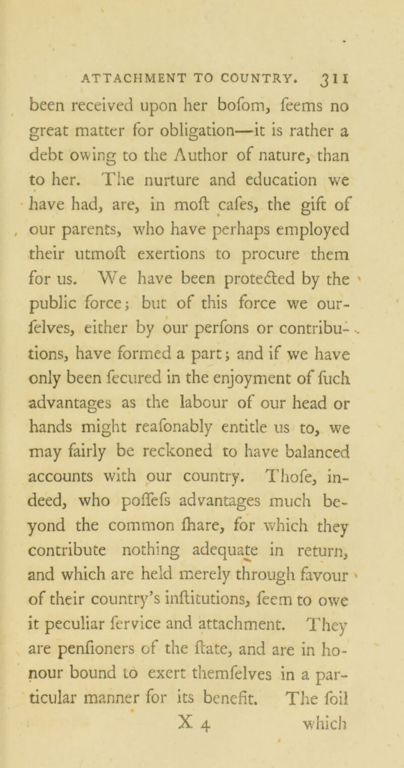 been received upon her bofom, feems no great matter for obligation—it is rather a debt owing to the Author of nature, than to her. The nurture and education we have had, are, in moft cafes, the gift of our parents, who have perhaps employed their utmoft exertions to procure them for us. We have been protected by the ' public force; but of this force we our- felves, either by our perfons or contribu- tions, have formed a part; and if we have only been fecured in the enjoyment of fuch advantages as the labour of our head or hands might reafonably entitle us to, we may fairly be reckoned to have balanced accounts with our country. Thofe, in- deed, who pofiefs advantages much be- yond the common fhare, for which they contribute nothing adequate in return, and which are held merely through favour * of their country’s inftitutions, feem to owe it peculiar fervice and attachment. They are penfioners of the flate, and are in ho- nour bound to exert themfelves in a par- ticular manner for its benefit. The foil # X 4 which