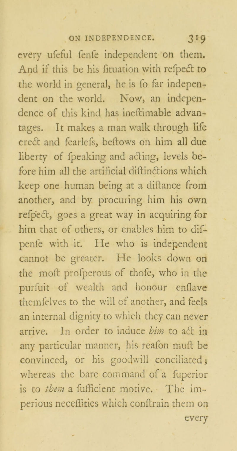 every ufeful fenfe independent on them. And if this be his fituation with refped to the world in general, he is fo far indepen- dent on the world. Now, an indepen- dence of this kind has inefcimable advan- tages. It make? a man walk through life ered and fearlefs, bellows on him all due liberty of fpeaking and acting, levels be- fore him all the artificial diftindions which keep one human being at a diftance from another, and by procuring him his own refp'ed, goes a great way in acquiring for him that of others, or enables him to dif- penfe with it. He who is independent cannot be greater. He looks down on the moft profperous of thofc, who in the purfuit of wealth and honour enflave theinfelves to the will cf another, and feds an internal dignity to which they can never arrive. In order to induce him to ad in any particular manner, his reafon muft be convinced, or his goodwill conciliated; whereas the bare command of a fuperior is to them a fufficient motive. The im- perious neceflities which conftrain them on