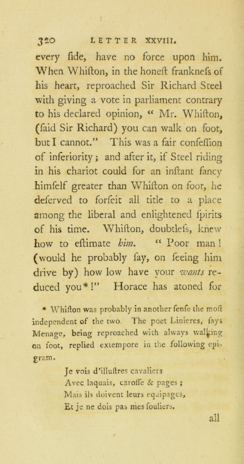 every fide, have no force upon him* When Whifton, in the honeft franknefs of his heart, reproached Sir Richard Steel with giving a vote in parliament contrary to his declared opinion, “ Mr. Whifton, (faid Sir Richard) you can walk on foot, but I cannot.” This was a fair confeffion of inferiority; and after it, if Steel riding in his chariot could for an inftant fancy himfelf greater than Whifton on foot, he deferved to forfeit all title to a place among the liberal and enlightened lpirits of his time. Whifton, doubtlefs, knew how to eftimate him. “ Poor man 1 (would he probably fay, on feeing him drive by) how low have your wants re- duced you*!” Horace has atoned for > * Whifton was probably in another fenfe the moft independent of the two The poet Linieres, fays Menace, being reproached with always walking on foot, replied extempore in the following epi- gram. Je vois d’illuftres cavaliers Avec laquais, carofte & pages; Mais ils doivent leurs equipages, Et je ne dois pas mes fouliers. all