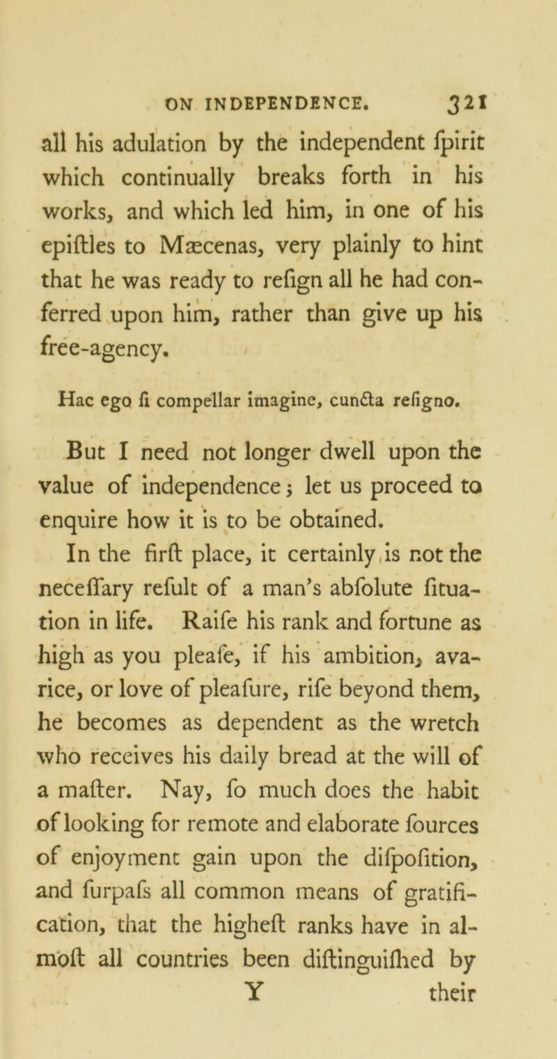 all his adulation by the independent fpirit which continually breaks forth in his 4 works, and which led him, in one of his epiftles to Maecenas, very plainly to hint that he was ready to refign all he had con- ferred upon him, rather than give up his free-agency. Hac ego fi compellar imagine, cundta refigno. But I need not longer dwell upon the value of independence; let us proceed to enquire how it is to be obtained. In the firft place, it certainly,is not the neceffary refult of a man’s abfolute fitua- tion in life. Raife his rank and fortune as high as you pleafe, if his ambition, ava- rice, or love of pleafure, rife beyond them, he becomes as dependent as the wretch who receives his daily bread at the will of a mailer. Nay, fo much does the habit of looking for remote and elaborate fources of enjoyment gain upon the difpofition, and furpafs all common means of gratifi- cation, that the higheft ranks have in al- moll all countries been diftinguillied by Y their