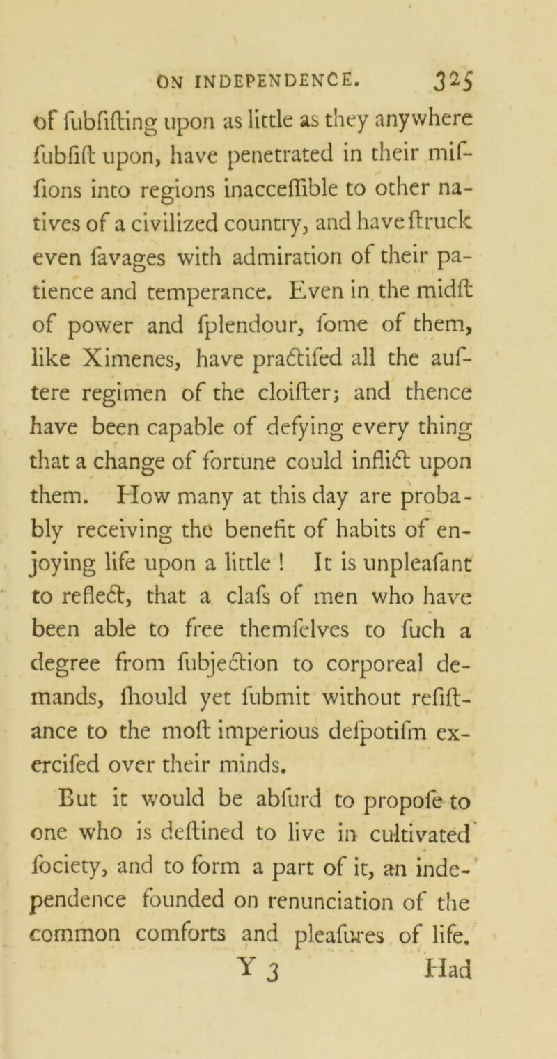 of fubfifting upon as little as they anywhere fubfift upon, have penetrated in their mif- fions into regions inaccefiible to other na- tives of a civilized country, and have (truck even favages with admiration ot their pa- tience and temperance. Even in the midft of power and fplendour, fome of them, like Ximenes, have pradtifed all the auf- tere regimen of the cloifter; and thence have been capable of defying every thing that a change of fortune could inflidt upon them. How many at this day are proba- bly receiving the benefit of habits of en- joying life upon a little ! It is unpleafant to refledt, that a clafs of men who have been able to free themfelves to fuch a degree from fubjedtion to corporeal de- mands, fhould yet fubmit without refin- ance to the mod imperious deipotifm ex- ercifed over their minds. But it would be abfurd to propofe to one who is deftined to live in cultivated fociety, and to form a part of it, an inde- pendence founded on renunciation of the common comforts and pleafures of life. Y 3 Had