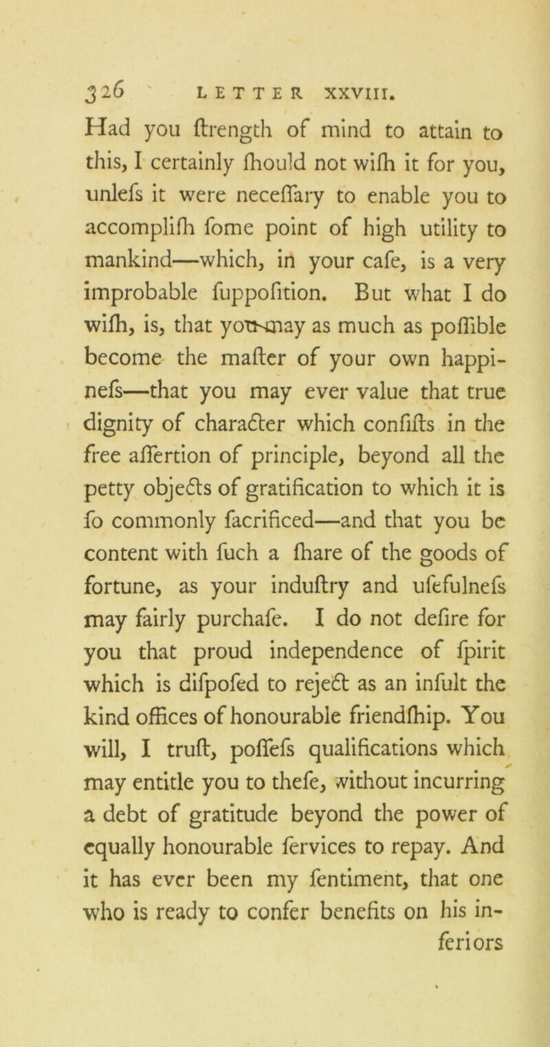 Had you flrength of mind to attain to this, I certainly fhould not wifh it for you, unlefs it were neceffary to enable you to accomplilh fome point of high utility to mankind—which, in your cafe, is a very improbable fuppofition. But what I do wifh, is, that yotsmay as much as polfible become the mailer of your own happi- nefs—that you may ever value that true dignity of character which confifls in the free alfertion of principle, beyond all the petty objefls of gratification to which it is fo commonly facrificed—and that you be content with fuch a fhare of the goods of fortune, as your induftry and ufefulnefs may fairly purchafe. I do not defire for you that proud independence of fpirit which is difpofed to reje£l as an infult the kind offices of honourable friendfhip. You will, I trull, poflefs qualifications which may entitle you to thefe, without incurring a debt of gratitude beyond the power of equally honourable fervices to repay. And it has ever been my fentiment, that one who is ready to confer benefits on his in- feriors