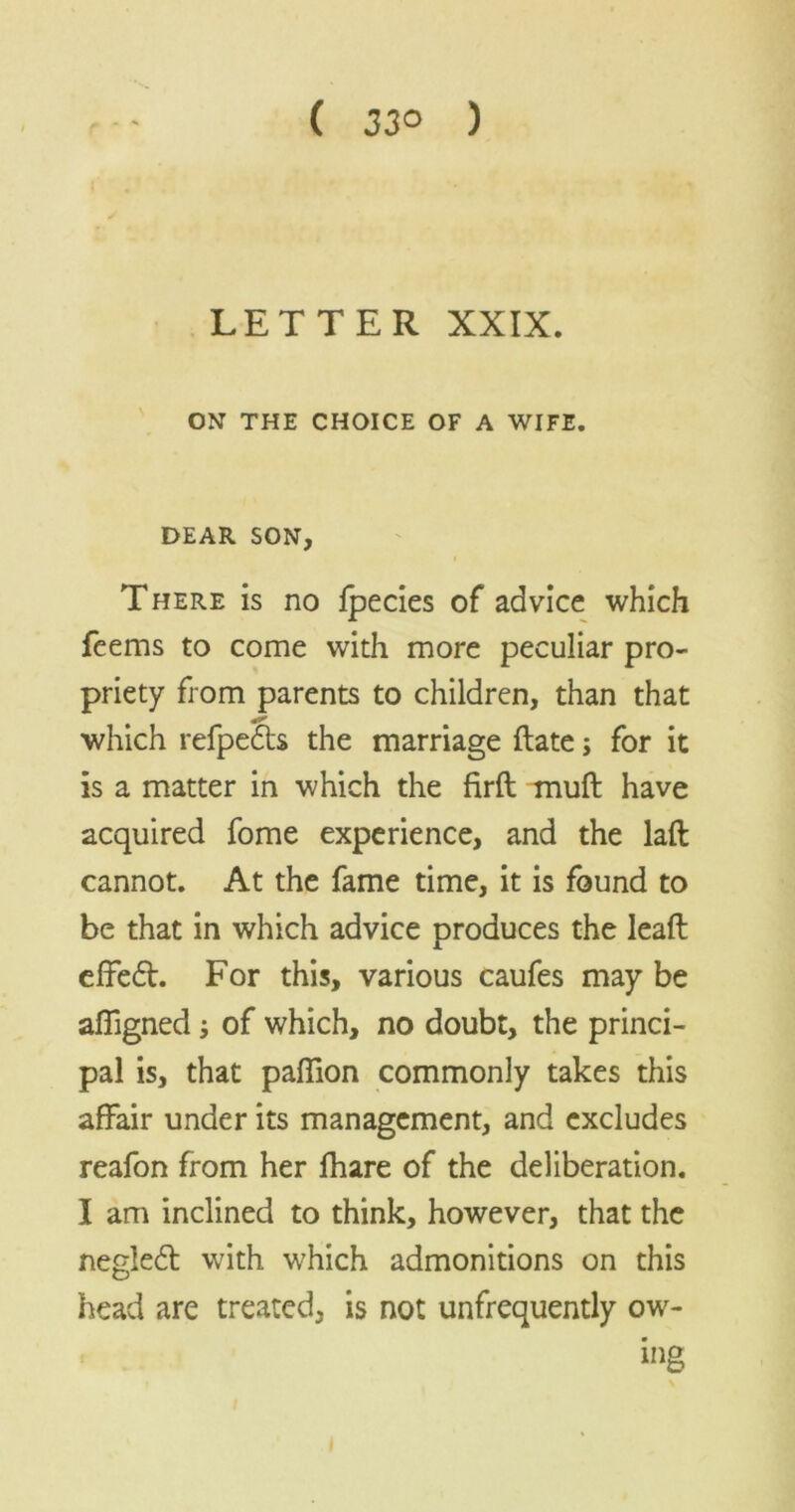 ( 33° ) LETTER XXIX. ON THE CHOICE OF A WIFE. DEAR SON, There is no fpecies of advice which feems to come with more peculiar pro- priety from parents to children, than that which refpedts the marriage date; for it is a matter in which the fird muft have acquired fome experience, and the laft cannot. At the fame time, it is found to be that in which advice produces the lead effedt. For this, various caufes may be affigned; of which, no doubt, the princi- pal is, that paffion commonly takes this affair under its management, and excludes reafon from her fhare of the deliberation. I am inclined to think, however, that the negledt with which admonitions on this head are treated, is not unfrequently ow- ing