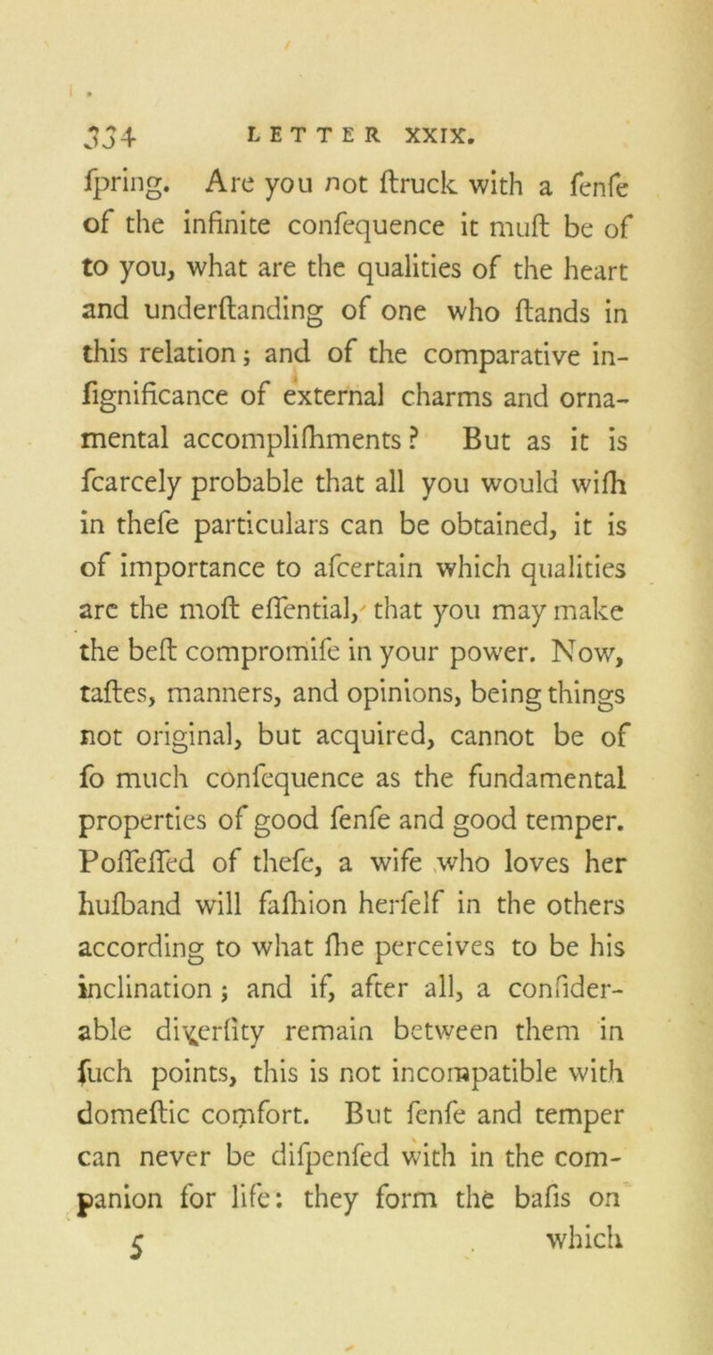 OJt ipring. Are you not (truck with a fenfe of the infinite confequence it muft be of to you, what are the qualities of the heart and underftanding of one who ftands in this relation; and of the comparative in- fignificance of external charms and orna- mental accomplifhments ? But as it is fcarcely probable that all you would wifh in thefe particulars can be obtained, it is of importance to afcertain which qualities are the mod eflential/ that you may make the bed compromife in your power. Now, tades, manners, and opinions, being things not original, but acquired, cannot be of fo much confequence as the fundamental properties of good fenfe and good temper. PoffelTed of thefe, a wife who loves her hufband will fafhion herfelf in the others according to what die perceives to be his inclination; and if, after all, a confider- able di^erfity remain between them in fuch points, this is not incompatible with domedic comfort. But fenfe and temper can never be difpenfed with in the com- panion for life: they form the bafis on r which