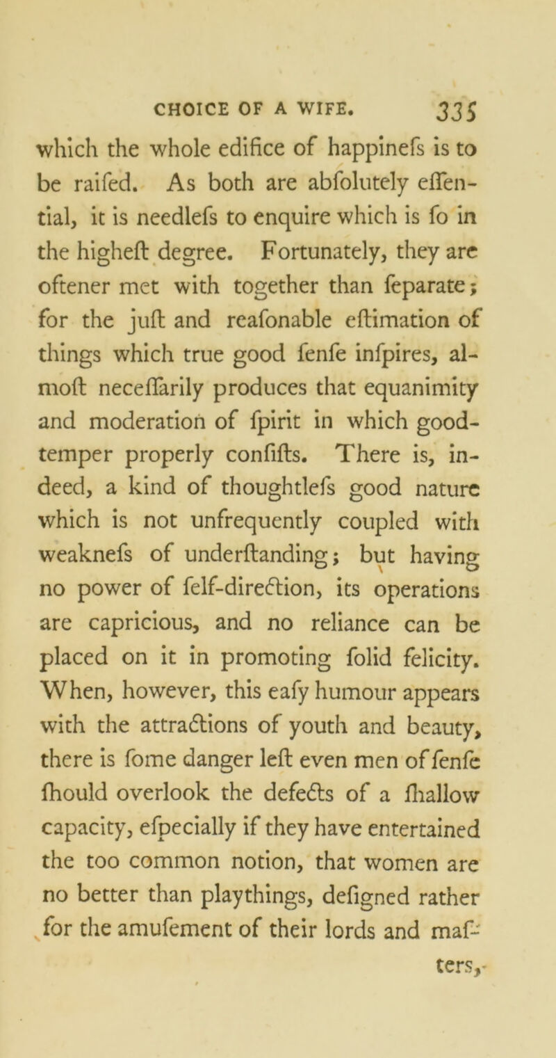 which the whole edifice of happinefs is to be raifed. As both are abfolutely eften- tial, it is needlefs to enquire which is fo in the higheft degree. Fortunately, they are oftener met with together than feparate; for the juft and reafonable eftimation of things which true good fenfe infpires, al- moft neceffarily produces that equanimity and moderation of fpirit in which good- temper properly confifts. There is, in- deed, a kind of thoughtlefs good nature which is not unfrequently coupled with weaknefs of underftanding; but having- no power of felf-diredlion, its operations are capricious, and no reliance can be placed on it in promoting folid felicity. When, however, this eafy humour appears with the attradlions of youth and beauty, there is fome danger left even men of fenfe fhould overlook the defeats of a Ihallow capacity, efpecially if they have entertained the too common notion, that women are no better than playthings, defigned rather for the amufement of their lords and maf- ters,-