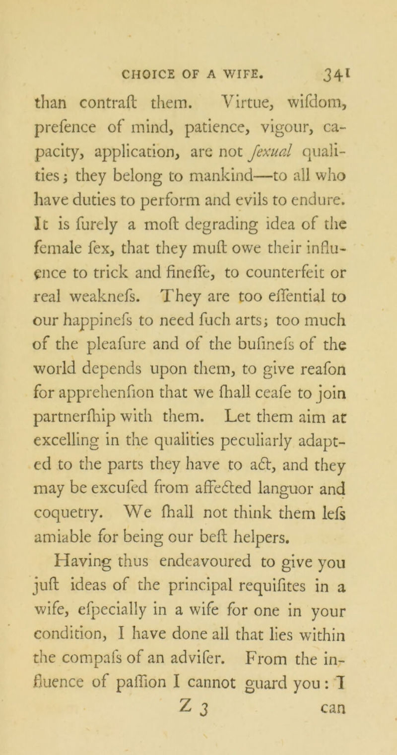 than con trad them. Virtue, wifdom, prefence of mind, patience, vigour, ca- pacity, application, are not Jexual quali- ties ; they belong to mankind—to all who have duties to perform and evils to endure. It is furely a mod degrading idea of the female fex, that they mud owe their influ- ence to trick and finefle, to counterfeit or real weaknefs. They are too eflential to our happinefs to need fuch arts; too much of the pleafure and of the bufmefs of the world depends upon them, to give reafon for apprehenfion that we fhall ceafe to join partnerfhip with them. Let them aim at excelling in the qualities peculiarly adapt- ed to the parts they have to a£t, and they may be excufed from afledted languor and coquetry. We fhall not think them lefs amiable for being our bed helpers. Having thus endeavoured to give you jud ideas of the principal requifites in a wife, efpecially in a wife for one in your condition, I have done all that lies within the compafs of an advifer. From the in- fluence of paflion I cannot guard you: I Z 3 can