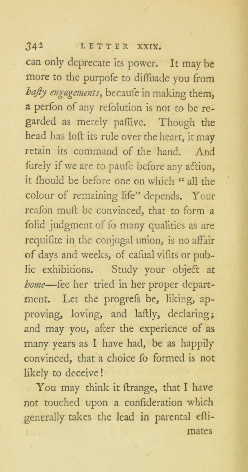 can only deprecate its power. It maybe more to the purpofe to diffuade you from bafty engagements, becaufe in making them, a perfon of any refolution is not to be re- garded as merely paflive. Though the head has loft its rule over the heart, it may retain its command of the hand. And fureiy if we are to paufe before any action, it fhould be before one on which <c all the colour of remaining life” depends. Your reafon muft be convinced, that to form a folid judgment of fo many qualities as are requifite in the conjugal union, is no affair of days and weeks, of cafual viffts or pub- lic exhibitions. Study your cbjecft at home—fee her tried in her proper depart- ment. Let the progrefs be, liking, ap- proving, loving, and laftly, declaring; and may you, after the experience of as many years as I have had, be as happily convinced, that a choice fo formed is not likely to deceive! You may think it ftrange, that I have not touched upon a confideration which generally takes the lead in parental efti- mates