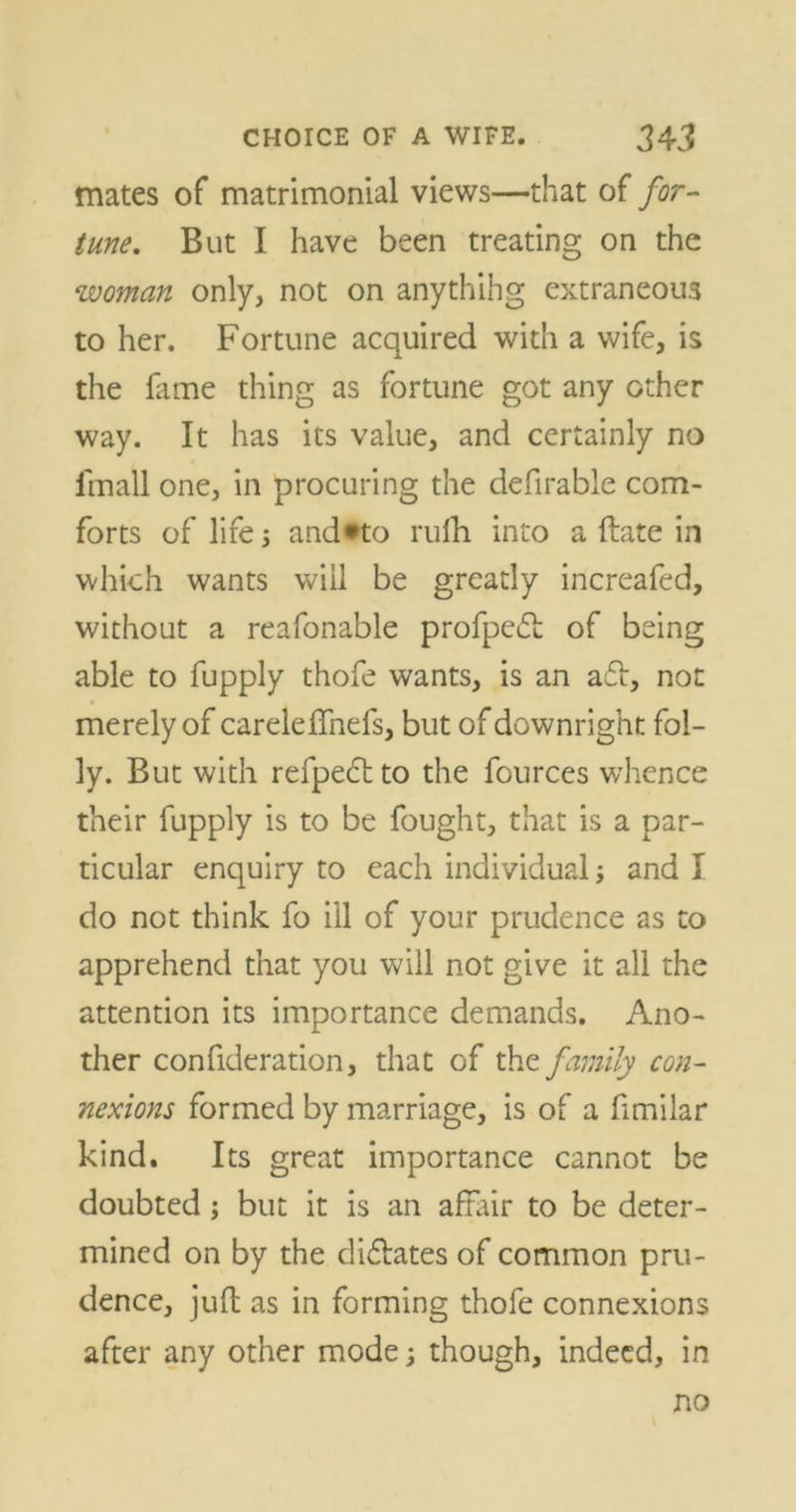 mates of matrimonial views—that of for- tune. But I have been treating on the woman only, not on anythihg extraneous to her. Fortune acquired with a wife, is the fame thing as fortune got any other way. It has its value, and certainly no lmall one, in procuring the defirable com- forts of life 5 and*to rufh into a ftate in which wants will be greatly increafed, without a reafonable profpedt of being able to fupply thofe wants, is an a6i, not merely of careleffnefs, but of downright fol- ly. But with refpedtto the fources whence their fupply is to be fought, that is a par- ticular enquiry to each individual; and I do not think fo i'll of your prudence as to apprehend that you will not give it all the attention its importance demands. Ano- ther confideration, that of the family con- nexions formed by marriage, is of a fimilar kind. Its great importance cannot be doubted; but it is an affair to be deter- mined on by the dictates of common pru- dence, juft as in forming thofe connexions after any other mode; though, indeed, in no