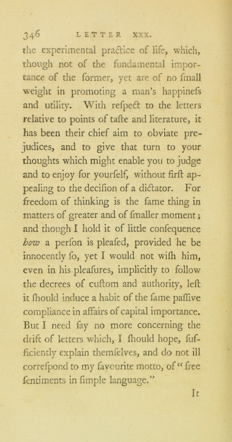 the experimental practice of life, which, though not of the fundamental impor- tance of the former, yet are of no fmall weight in promoting a man’s happinefs and utility. With refpedt to the letters relative to points of tafte and literature, it has been their chief aim to obviate pre- judices, and to give that turn to your thoughts which might enable you to judge and to enjoy for yourfelf, without firft ap- pealing to the decifion of a didlator. For freedom of thinking is the fame thing in matters of greater and of fmaller moment; and though I hold it of little confequence how a perfon is pleafed, provided he be innocently fo, yet I would not wifh him, even in his pleafures, implicitly to follow the decrees of cuftom and authority, left it Ihould induce a habit of the fame palTive compliance in affairs of capital importance. But I need fay no more concerning the drift of letters which, I ftiould hope, fuf- ficiently explain themfelves, and do not ill correfpond to my favourite motto, of “ free fentiments in Ample language.” It
