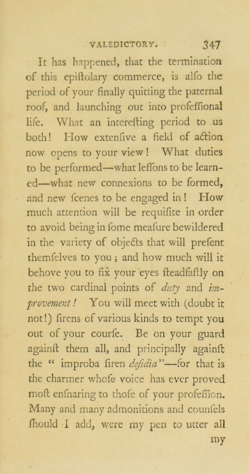 It has happened, that the termination of this epiftolary commerce, is alfo the period of your finally quitting the paternal roof, and launching out into profeflional life. What an interefting period to us both! How extenfive a field of adfion now opens to your view ! What duties to be performed—-what lefions to be learn- ed—what new connexions to be formed, and new fcenes to be engaged in ! How much attention will be requifite in order to avoid being in lbme meafure bewildered in the variety of objefrs that will prefent themfelves to you; and how much will it behove you to fix your eyes fleadfaftly on the two cardinal points of duty and im- provement ! You will meet with (doubt it not!) firens of various kinds to tempt you out of your courfe. Be on your guard againfl: them all, and principally againit the “ improba firen defidia ”—for that is the charmer whofe voice has ever proved mod enfnaring to thofe of your profefiicn. Many and many admonitions and counfels fhould I add, were my pen to utter all my