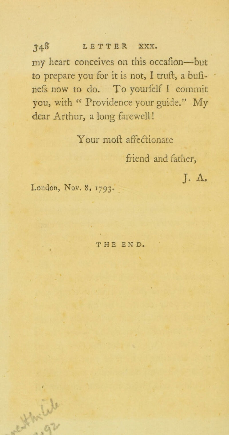 my heart conceives on this occafion—but to prepare you for it is not, I truft, a bufi- nefs now to do. To yourfelf I commit you, with tc Providence your guide.” My dear Arthur, a long farewell! Your moft affectionate friend and father, J. A. London, Nov. 8, 1793*
