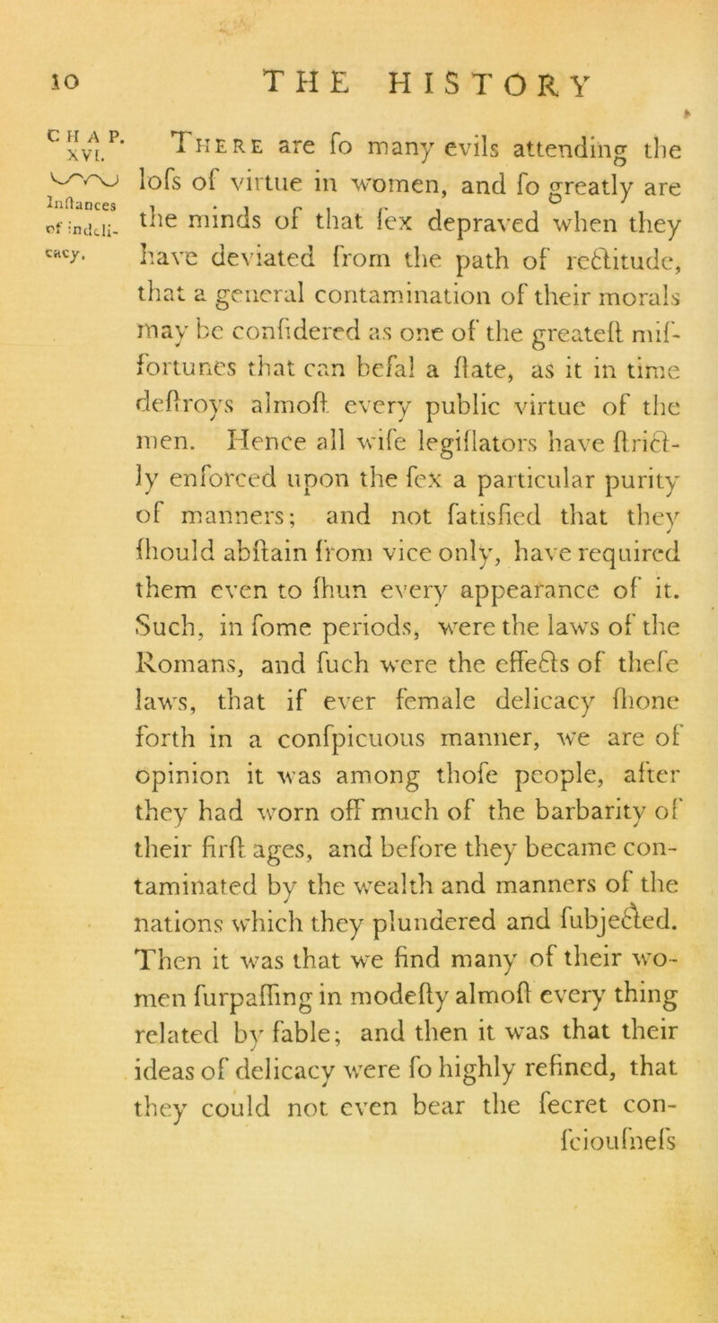 Cxvi.P* There are fo many evils attending the virtue in women, and lo greatly are of indcii- l^e m*nds of that fex depraved when they CHCr- have deviated from the path of reftitude, that a general contamination of their morals may be confidered as one of the greatell mif- fortunes that can befal a date, as it in time deflroys almofi every public virtue of the men. Hence all wife legiflators have flriH- ly enforced upon the fex a particular purity of manners; and not fatisfied that they fhould abffain from vice only, have required them even to (him every appearance of it. Such, in fome periods, were the laws of the Romans, and fuch were the effe&s of thefe laws, that if ever female delicacy (hone forth in a confpicuous manner, we are ol opinion it was among thofe people, after they had worn off much of the barbarity of their firfl ages, and before they became con- taminated by the wealth and manners of the nations which they plundered and fubjeAed. Then it was that we find many of their wo - men furpaffmg in modefly almofl every thing related by fable; and then it was that their ideas of delicacy were fo highly refined, that they could not even bear the lecret con- ic iou fuels