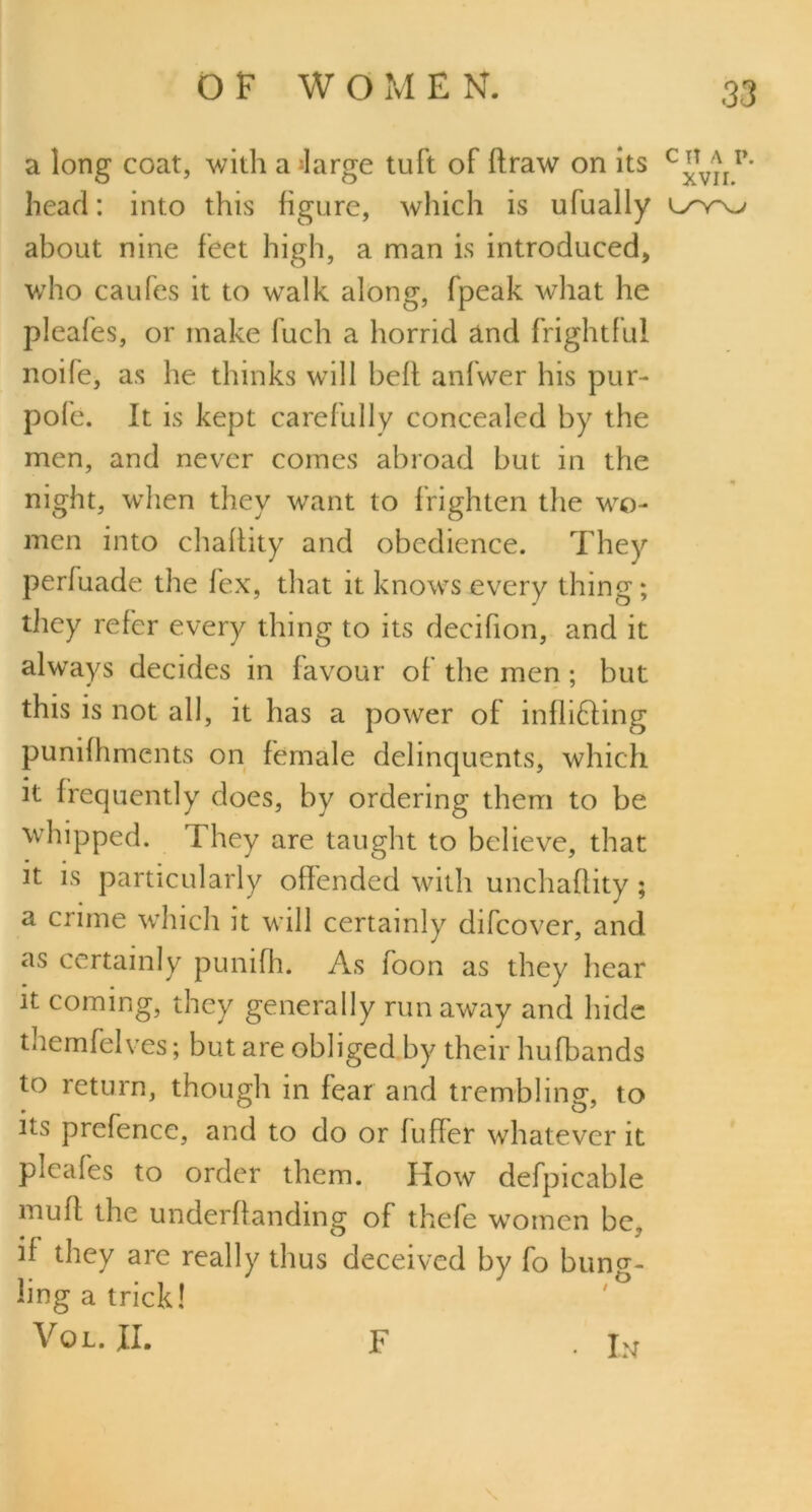 a long coat, with a Jarge tuft of flraw on its c^TVjIl>' head: into this figure, which is ufually about nine feet high, a man is introduced, who caufes it to walk along, fpeak what he pleafes, or make fuch a horrid and frightful noife, as he thinks will beft anfwer his pur- pofe. It is kept carefully concealed by the men, and never comes abroad but in the night, when they want to frighten the wo- men into chaflity and obedience. They perfuade the lex, that it knows every thing; they refer every thing to its decifion, and it always decides in favour of the men; but this is not all, it has a power of inflicting punifhments on female delinquents, which it frequently does, by ordering them to be whipped. They are taught to believe, that it is particularly offended with unchaflity ; a crime which it will certainly difcover, and as certainly punifh. As foon as they hear it coming, they generally run away and hide themfelves; but are obliged by their hufbands to return, though in fear and trembling, to its prefence, and to do or fuffer whatever it pieafes to order them. How defpicable muff the underffanding of thefe women be, if they are really thus deceived by fo bung- ling a trick! Vol.JL F . bj