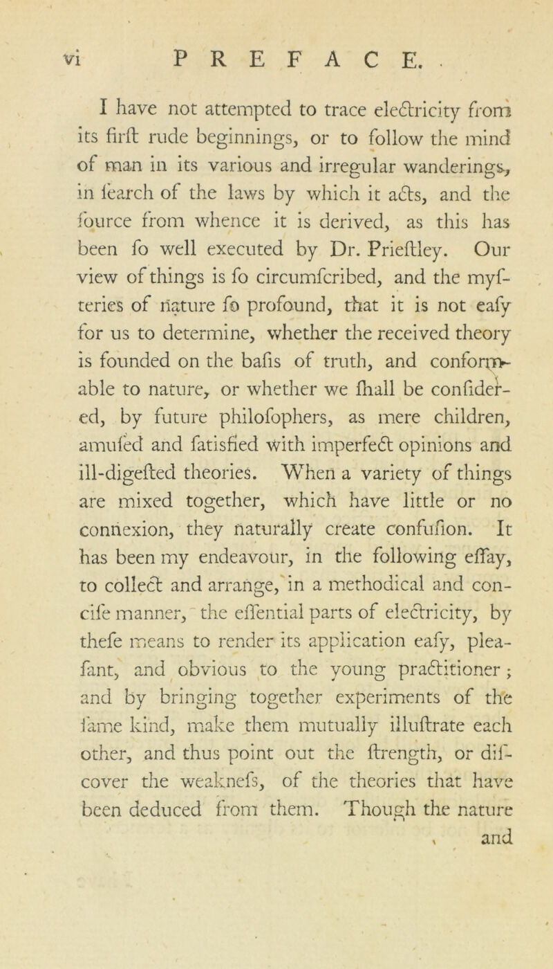 I have not attempted to trace electricity from its firft rude beginnings, or to follow the mind of man in its various and irregular wanderings, in learch of the laws by which it acts, and the Source from whence it is derived, as this has been fo well executed by Dr. Prieftley. Our view of things is fo circumfcribed, and the myf- teries of nature fo profound, that it is not eafy for us to determine, whether the received theory is founded on the bafis of truth, and confonn- able to nature, or whether we Avail be consider- ed, by future philofophers, as mere children, amuled and Satisfied with imperfect opinions and ill-digefted theories. When a variety of things are mixed together, which have little or no connexion, they naturally create confufion. It has been my endeavour, in the following effay, to collect and arrange, in a methodical and con- cile manner, the effential parts of electricity, by thefe means to render its application eafy, plea- fant, and obvious to the young practitioner; and by bringing together experiments of the fame kind, make them mutually illuftrate each other, and thus point out the Strength, or dis- cover the weaknefs, of the theories that have been deduced from them. Though the nature , and