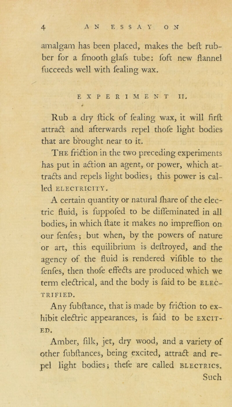 amalgam has been placed, makes the befl rub- ber for a fmooth glafs tube: foft new flannel fucceeds well with fealing wax. EXPERIMENT II. Rub a dry flick of fealing wax, it will firft attraCt and afterwards repel thofe light bodies that are brought near to it. The friction in the two preceding experiments has put in action an agent, or power, which at- tracts and repels light bodies; this power is cal- led ELECTRICITY. A certain quantity or natural fhare of the elec- tric fluid, is luppofed to be difleminated in all bodies, in which flate it makes no impreflion on our fenfes; but when, by the powers of nature or art, this equilibrium is deftroyed, and the agency of the fluid is rendered vifible to the fenfes, then thofe effeCts are produced which we term electrical, and the body is faid to be elec- trified. Any fubflance, that is made by friction to ex- hibit eleCtric appearances, is faid to be excit- ed. Amber, filk, jet, dry wood, and a variety of other fubftances, being excited, attraCt and re- pel light bodies; thefe are called electrics. Such