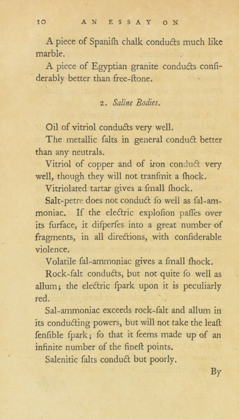 A piece of Spanifh chalk conducts much like marble. A piece of Egyptian granite conducts confi- derably better than free-ftone. 2. Saline Bodies. Oil of vitriol conducts very well. The metallic falts in general conduCt better than any neutrals. Vitriol of copper and of iron conduCt very well, though they will not tranfmit a fhock. Vitriolated tartar gives a fmall fhock. Salt-petre does not conduCt fo well as fal-am- moniac. If the eleCtric explofion paffes over its furface, it difperfes into a great number of fragments, in all directions, with confiderable violence. Volatile fal-ammoniac gives a fmall fhock. Rock-falt conducts, but not quite fo well as allum; the eleCtric fpark upon it is peculiarly red. Sal-ammoniac exceeds rock-falt and allum in its conducting powers, but will not take the leafl fenfible fpark; fo that it feems made up of an infinite number of the fineft points. Salenitic falts conduCt but poorly. By