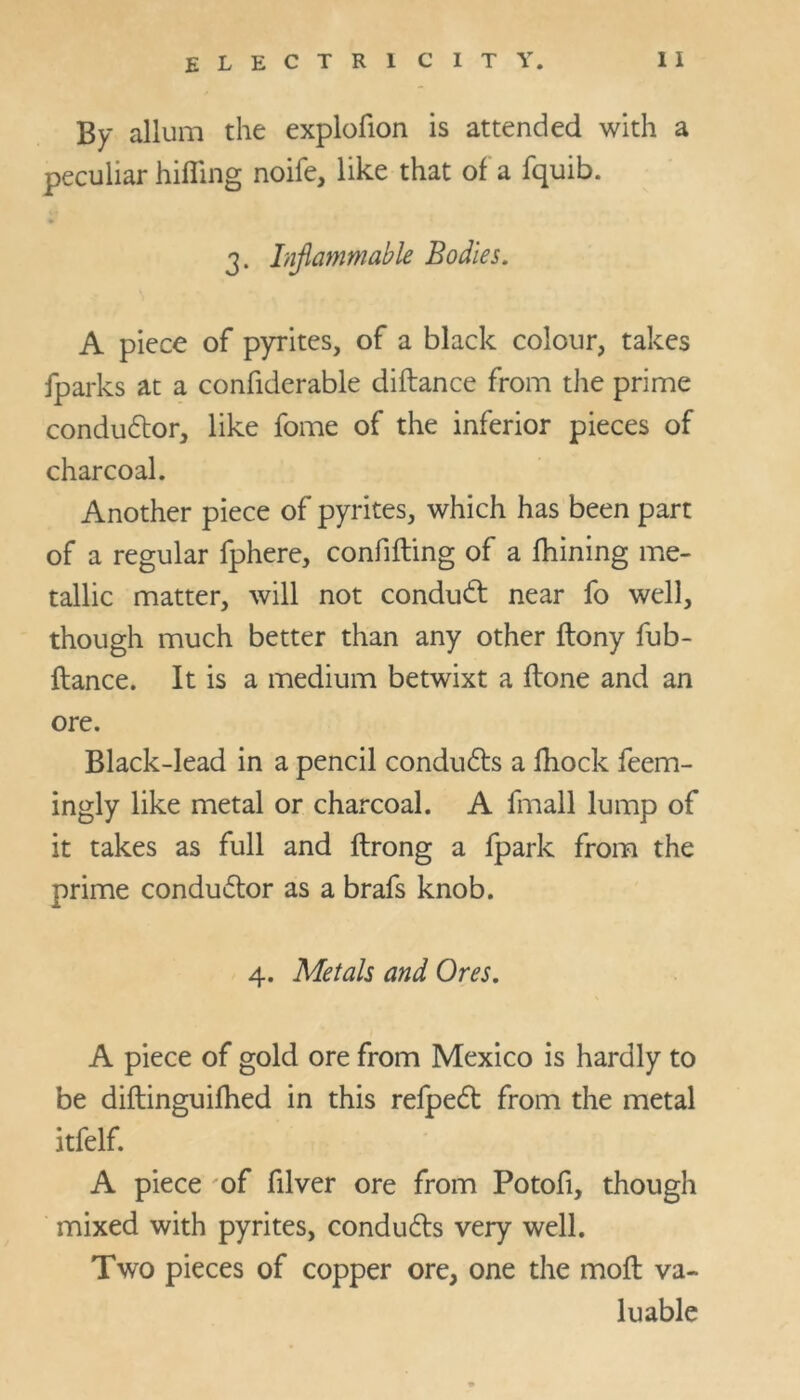 By allum the explofion is attended with a peculiar hilling noife, like that of a fquib. 3. Inflammable Bodies. A piece of pyrites, of a black colour, takes fparks at a confiderable diftance from the prime conductor, like fome of the inferior pieces of charcoal. Another piece of pyrites, which has been part of a regular fphere, confuting of a fhining me- tallic matter, will not conduct near fo well, though much better than any other ftony fub- ftance. It is a medium betwixt a flone and an ore. Black-lead in a pencil condu&s a fhock feem- ingly like metal or charcoal. A fmall lump of it takes as full and ftrong a fpark from the prime condu£tor as a brafs knob. 4. Metals and Ores. A piece of gold ore from Mexico is hardly to be diftinguifhed in this refpedt from the metal itfelf. A piece of filver ore from Potofi, though mixed with pyrites, condu&s very well. Two pieces of copper ore, one the mofl va- luable