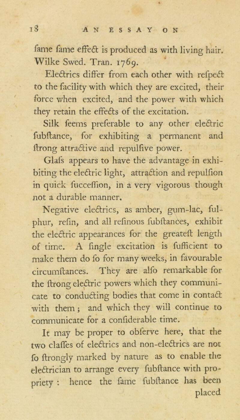 iame fame effet is produced as with living hair. Wilke Swed. Tran. 1769. Eletrics differ from each other with refpet to the facility with which they are excited, their force when excited, and the power with which they retain the effets of the excitation. Silk feems preferable to any other eletric fubftance, for exhibiting a permanent and ftrong attractive and repulfive power. Glals appears to have the advantage in exhi- biting the electric light, attraction and repulfion m quick fucceffion, in a very vigorous though not a durable manner. Negative electrics, as amber, gum-lac, ful- phur, refin, and all refinous fubftanCes, exhibit the electric appearances for the greateft length of time. A fingle excitation is fufficient to make them do fo for many weeks, in favourable circumftances. They are alfo remarkable for the ftrong electric powers which they communi- cate to conducting bodies that come in contact with them; and which they will continue to communicate for a confiderable time. It may be proper to obferve here, that the two claftes of eletrics and non-eletrics are not fo ftrongly marked by nature as to enable the eletrician to arrange every fubftance with pro- priety : hence the fame fubftance has been