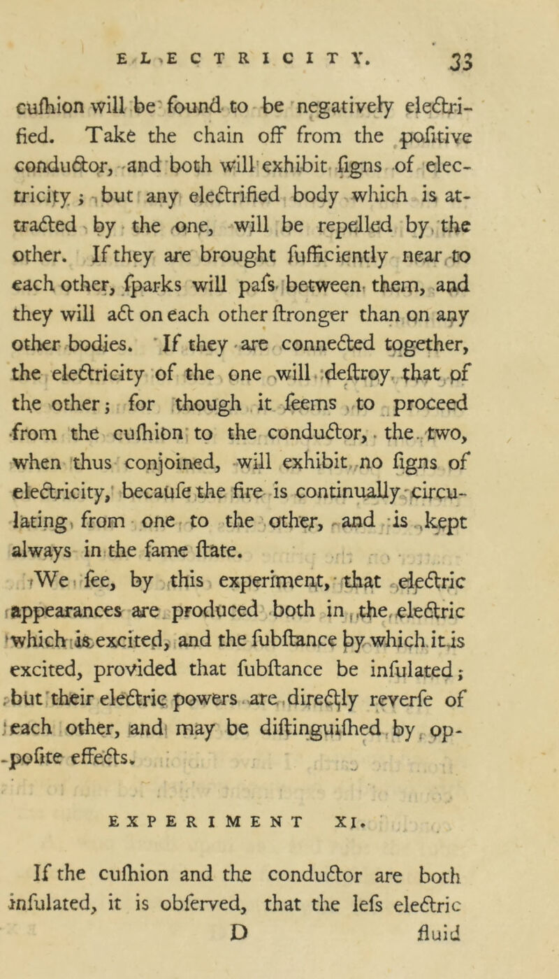 cuihion will be found to be negatively electri- fied. Take the chain off from the pofitive conductor, and both will exhibit figns of elec- tricity ; but any electrified body which is at- tracted by the one, will be repelled by. the other. If they are brought fufficiently near to each other, fparks will pafs- between, them, and they will act on each other ftronger than on any other bodies. If they • are connected together, the electricity of the one will deftroy. that pf the other; for though it feems to proceed •from the cufhion to the conductor, the. two, when thus conjoined, will exhibit no figns of electricity, becaufethe fire is continually - circu- lating, from one to the other, and is (kept always in the fame ftate. -We fee, by this experiment, that electric appearances are produced both in,,the, electric 'which is,excited, and the fubftance hy which it is excited, provided that fubftance be infulated; . but their electric powers are directly reverfe of ‘each other, and may be diftinguilhed by op- -pofite effects. EXPERIMENT XI. If the cuihion and the conductor are both infulated, it is obferved, that the lefs electric D fluid