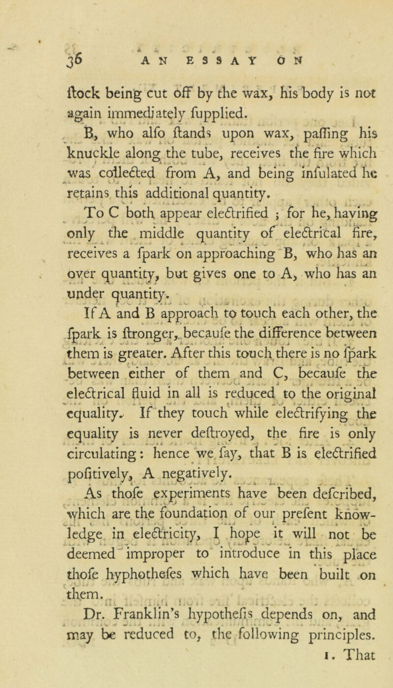 A AN ESSAY ON {lock being cut off by the wax, his body is not again immediately fupplied. B, who alfo flands upon wax, parting his knuckle along the tube, receives the fire which * L/\ , was collected from A, and being infulated he retains this additional quantity. To C both appear electrified ; for he, having only the middle quantity of eleCtrical fire, t ■* * * •* ■ * *-**'• /. i « receives a fpark on approaching B, who has an * . Jt. i * . k -..4 over quantity, but gives one to A, who has an under quantity. T ■ C * - - * x ^ 4. «w- q- • . .. . # < v. If A and B approach to touch each other, the fpark is ftronger, becaufe the difference between *4 • . . < •*. i • * • * V V *. X. • them is greater. After this touch there is no fpark between either of them and C, becaufe the electrical fluid in all is reduced to the original equality^ If they touch while electrifying the equality is never deftroyed, the fire is only circulating: hence we fay, that B is electrified pofltively, A negatively. As thofe experiments have been defcribed, which are the foundation of our prefent know- ledge in eleCtricity, I hope it will not be deemed improper to introduce in this place thofe hyphothefes which have been built on them. 1 ! : . . . . Dr. Franklin’s hypothefis depends on, and may be reduced to, the following principles.