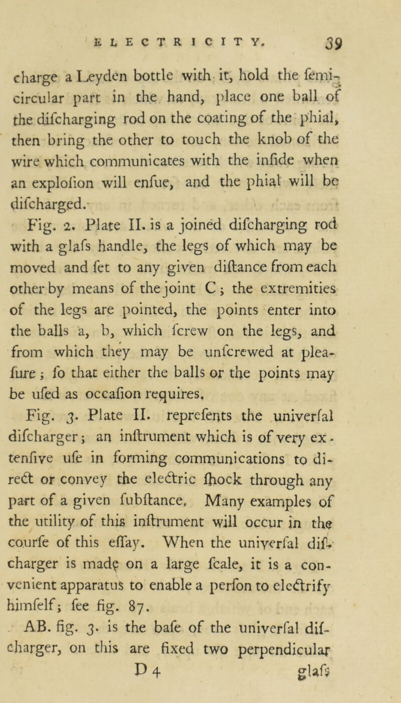 charge a Leyden bottle with it, hold the femi- circular part in the hand, place one ball of the difcharging rod on the coating of the phial, then bring the other to touch the knob of the wire which communicates with the infide when an explofion will enfue, and the phial will be difcharged. Fig. 2. Plate II. is a joined difcharging rod with a glafs handle, the legs of which may be moved and fet to any given diftance from each other by means of the joint C; the extremities of the legs are pointed, the points enter into the balls a, b, which fcrew on the legs, and from which they may be unicrewed at plea- fure; fo that either the balls or the points may be ufed as occafion requires. Fig. 3. PI ate II. reprefents the univerfal difcharger; an inftrument which is of very ex - tenfive ufe in forming communications to di- rect or convey the eledtric ftiock through any part of a given fubftance, Many examples of the utility of this inftrument will occur in the co.urfe of this efiay. When the uniyerlal dis- charger is mad^ on a large fcale, it is a con- venient apparatus to enable a perfon to clcdfrify himfelf; fee fig. 87. AB. fig. 3. is the bafe of the univerfal dif- charger, on this are fixed two perpendicular D 4 glafs